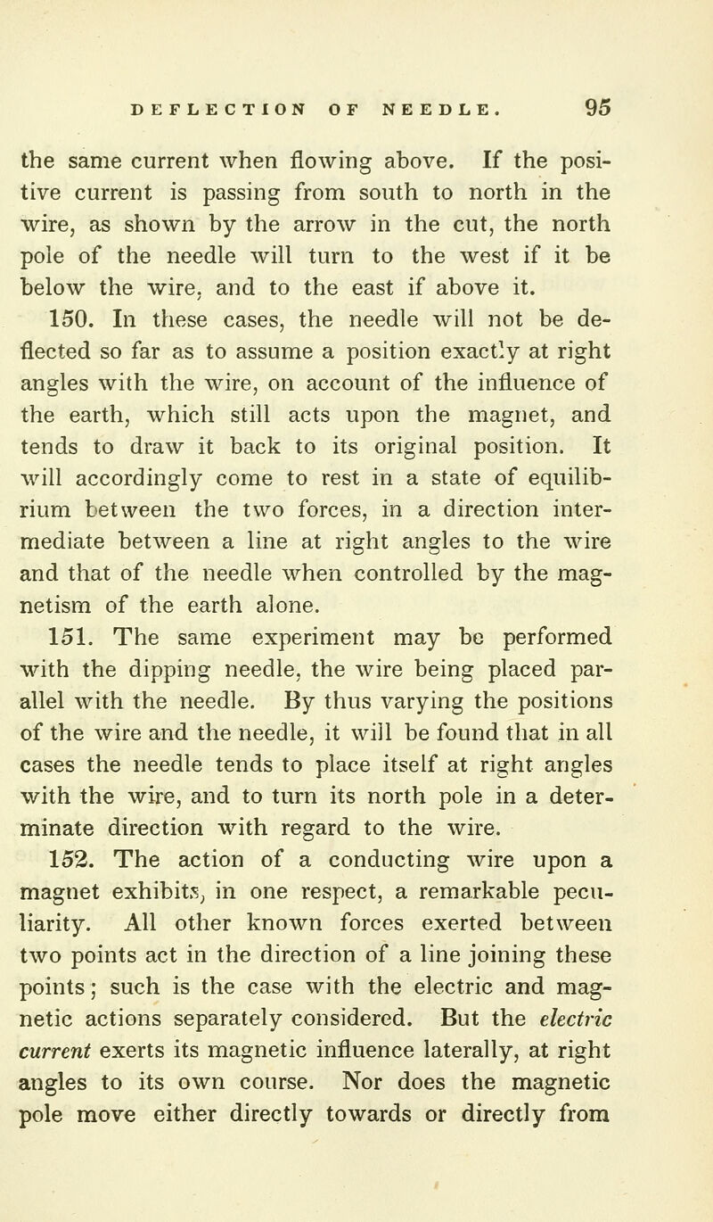 the same current when flowing above. If the posi- tive current is passing from south to north in the wire, as shown by the arrow in the cut, the north pole of the needle will turn to the west if it be below the wire, and to the east if above it. 150. In these cases, the needle will not be de- flected so far as to assume a position exactly at right angles with the wire, on account of the influence of the earth, which still acts upon the magnet, and tends to draw it ba.ck to its original position. It will accordingly come to rest in a state of equilib- rium between the two forces, in a direction inter- mediate between a line at right angles to the wire and that of the needle when controlled by the mag- netism of the earth alone. 151. The same experiment may be performed with the dipping needle, the wire being placed par- allel with the needle. By thus varying the positions of the wire and the needle, it wiil be found that in all cases the needle tends to place itself at right angles with the wire, and to turn its north pole in a deter- minate direction with regard to the wire. 152. The action of a conducting wire upon a magnet exhibits^ in one respect, a remarkable pecu- liarity. All other known forces exerted between two points act in the direction of a line joining these points; such is the case with the electric and mag- netic actions separately considered. But the electric current exerts its magnetic influence laterally, at right angles to its own course. Nor does the magnetic pole move either directly towards or directly from