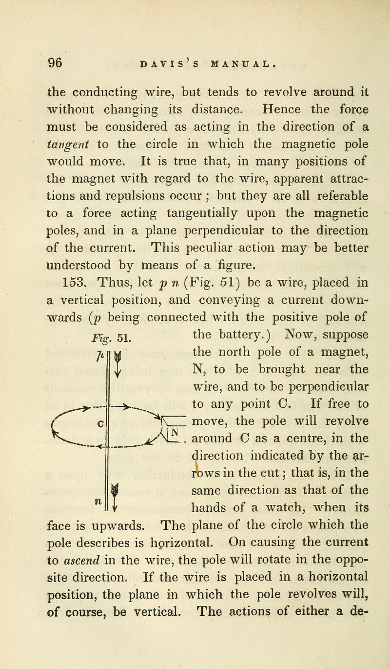 the conducting wire, but tends to revolve around it without changing its distance. Hence the force must be considered as acting in the direction of a tangent to the circle in which the magnetic pole would move. It is true that, in many positions of the magnet with regard to the wire, apparent attrac- tions and repulsions occur ; but they are all referable to a force acting tangentially upon the magnetic poles, and in a plane perpendicular to the direction of the current. This peculiar action may be better understood by means of a figure. 153. Thus, let p n (Fig. 51) be a wire, placed in a vertical position, and conveying a current down- wards (p being connected with the positive pole of j?Y~ 51^ the battery.) Now, suppose A the north pole of a magnet, N, to be brought near the wire, and to be perpendicular to any point C. If free to / c ^(V move, the pole will revolve ^«v^.^_ _^'\L. around C as a centre, in the direction indicated by the ar- rows in the cut; that is, in the same direction as that of the hands of a watch, when its face is upwards. The plane of the circle which the pole describes is hprizontal. On causing the current to ascend in the wire, the pole will rotate in the oppo- site direction. If the wire is placed in a horizontal position, the plane in which the pole revolves will, of course, be vertical. The actions of either a de- n