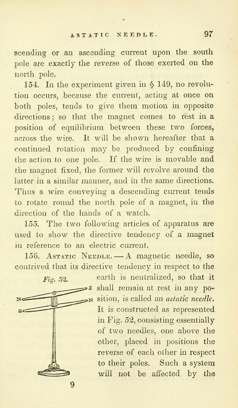 ASTATIC NEEDLE, 9r scendiiig or an ascending current upon the south pole are exactly the reverse of those exerted on the north pole. 154 In the experiment given in ^ 149, no revolu- tion occurs, because the current, acting at once on both poles, tends to give them motion in opposite directions; so that the magnet comes to rest in a position of equilibrium between these two forces, across the wire. It will be shown hereafter that a continued rotation may be produced by confining the action to one pole. If the wire is movable and the magnet fixed, the former will revolve around the latter in a similar manner, and in the same directions. Thus a wire conveying a descending current tends to rotate round the north pole of a magnet-j in the direction of the hands of a watch< 155, The two following articles of apparatus are used to show the directive tendency of a magnet in reference to an electric currento 156. Astatic Needle, — A magnetic noedle, so contrived that its directive tendency in respect to the earth is neutralized, so that it s shall remain at rest in any po- N sition, is called an astatic needle. It is constructed as represented in Fig, 52, consisting essentially of two needles, one above the other, placed in positions the reverse of each other in respect to their poles. Such a system will not be afiected by the 9 Fi>. 52,