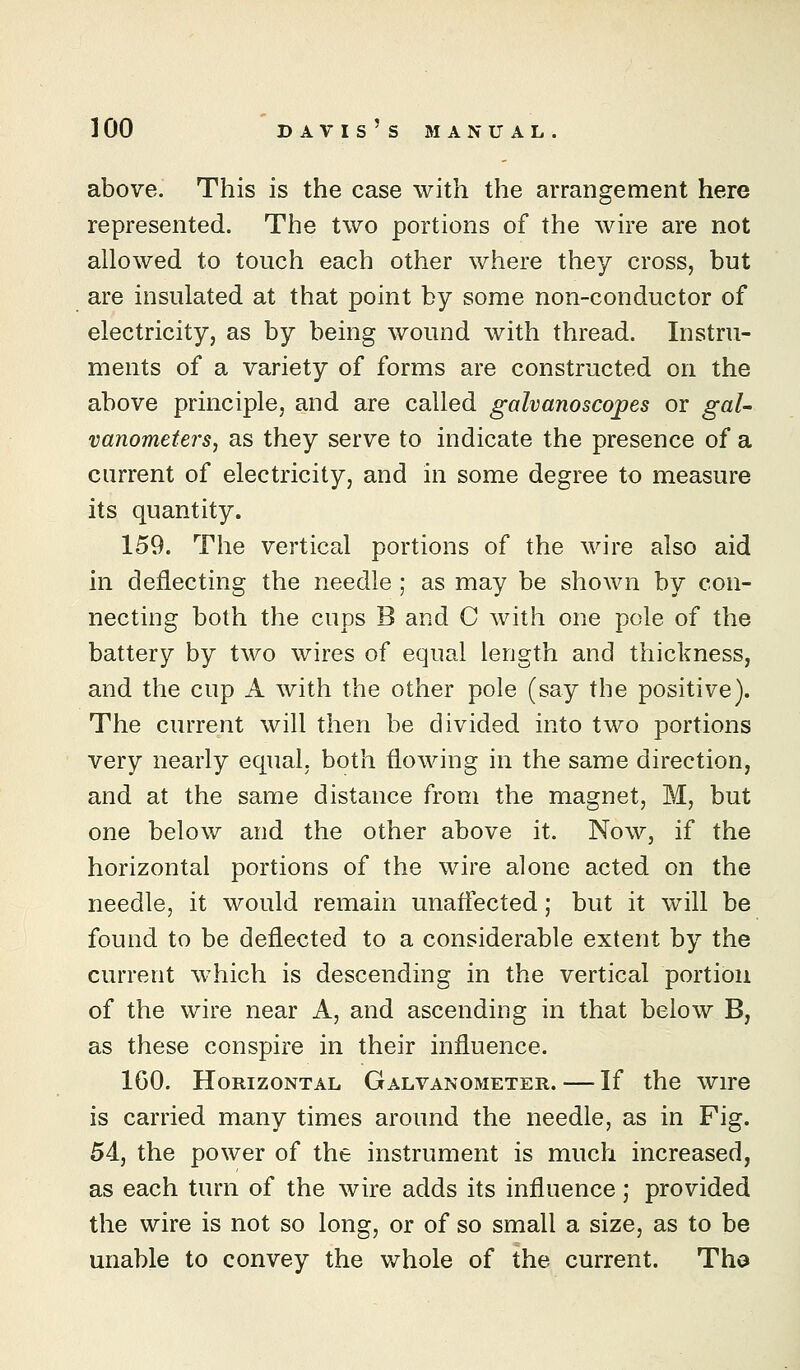 above. This is the case with the arrangement here represented. The two portions of the wire are not allowed to touch each other where they cross, but are insulated at that point by some non-conductor of electricity, as by being wound with thread. Instru- ments of a variety of forms are constructed on the above principle, and are called galvanoscopes or gaU vanometej's, as they serve to indicate the presence of a current of electricity, and in some degree to measure its quantity. 159. The vertical portions of the wire also aid in deflecting the needle ; as may be shown by con- necting both the cups B and C with one pole of the battery by two wires of equal length and thickness, and the cup A with the other pole (say the positive). The current will then be divided into two portions very nearly equal, both flowing in the same direction, and at the same distance from the magnet, M, but one below and the other above it. Now, if the horizontal portions of the wire alone acted on the needle, it would remain unaflected; but it will be found to be deflected to a considerable extent by the current w^hich is descending in the vertical portion of the wire near A, and ascending in that below B, as these conspire in their influence. 160. Horizontal Galvanometer. — If the wire is carried many times around the needle, as in Fig. 54, the power of the instrument is much increased, as each turn of the wire adds its influence ,* provided the wire is not so long, or of so small a size, as to be unable to convey the whole of the current. Tha