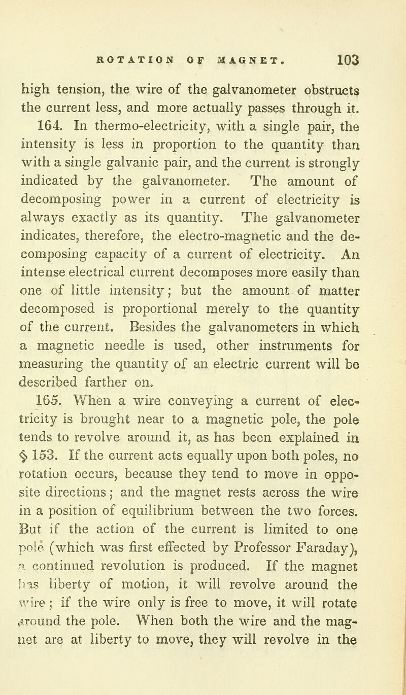 high tension, the wire of the galvanometer obstructs the current less, and more actually passes through it. 164 In thermo-electricity, with a single pair, the intensity is less in proportion to the quantity than with a single galvanic pair, and the current is strongly indicated by the galvanometer. The amount of decomposing power in a current of electricity is always exactly as its quantity. The galvanometer indicates, therefore, the electro-magnetic and the de- composing capacity of a current of electricity. An intense electrical current decomposes more easily than one of little intensity; but the amount of matter decomposed is proportional merely to the quantity of the current. Besides the galvanometers in which a magnetic needle is used, other instruments for measuring the quantity of an electric current will be described farther on. 165. When a wire conveying a current of elec- tricity is brought near to a magnetic pole, the pole tends to revolve around it, as has been explained in <§> 153. If the current acts equally upon both poles, no rotation occurs, because they tend to move in oppo- site directions; and the magnet rests across the wire in a position of equilibrium between the two forces. But if the action of the current is limited to one pole (which was first effected by Professor Faraday), n. continued revolution is produced. If the magnet fj/is liberty of motion, it will revolve around the wire; if the wire only is free to move, it will rotate cJTound the pole. When both the wire and the mag- net are at liberty to move, they will revolve in the