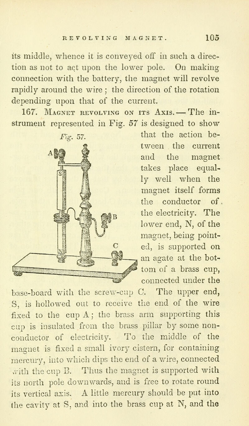 its middle, whence it is conveyed oif in such a direc- tion as not to act upon the lower pole. On making connection with the battery, the magnet will revolve rapidly around the wire ; the direction of the rotation depending upon that of the current. 167. Magnet revolving on its Axis. — The in- strument represented in Fig. 57 is designed to show j?:^^ 57, that the action be- tween the current and the magnet takes place equal- ly well when the magnet itself forms the conductor of. the electricity. The lower end, N, of the magnet, being point- ed, is supported on an agate at the bot- tom of a brass cup, connected under the base-board vv^ith the screvv'--ciip C. The upper end, S, is hollowed out to receive the end of the wire fixed to the cup A; the brass arm supporting this cup is insulated from the brass pillar by some non- conductor of electricity. To the middle of the magnet is fixed a small ivory cistern, for containing mercury, into v/hich dips the end of a wire, connected .vith the cup B. Thus the magnet is supported with its north pole downwards, and is free to rotate round its vertical axis. A little mercury should be put into Ihe cavity at S, and into the brass cup at N, and the