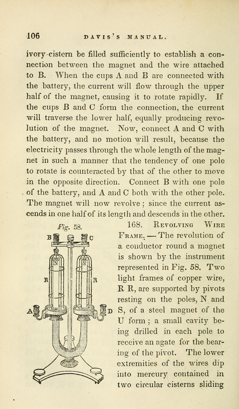ivory'Cistern be filled sufficiently to establish a con- nection between the magnet and the wire attached to B. When the cups A and B are connected with the battery, the current will flow through the upper half of the magnet, causing it to rotate rapidly. If the cups B and C form the connection, the current will traverse the lower half, equally producing revo- lution of the magnet. Now, connect A and C with the battery, and no motion will result, because the electricity passes through the whole length of the mag- net in such a manner that the tendency of one pole to rotate is counteracted by that of the other to move in the opposite direction. Connect B with one pole of the battery, and A and C both with the other pole. The magnet will now revolve; since the current as- cends in one half of its length and descends in the other. 168. Revolving Wire Frame. — The revolution of a conductor round a magnet is shown by the instrument represented in Fig. 58. Two light frames of copper wire, R R, are supported by pivots resting on the poles, N and S, of a steel magnet of the U form ; a small cavity be- ing drilled in each pole to receive an agate for the bear- ing of the pivot. The lower extremities of the wires dip into mercury contained in two circular cisterns sliding Fig. 58.