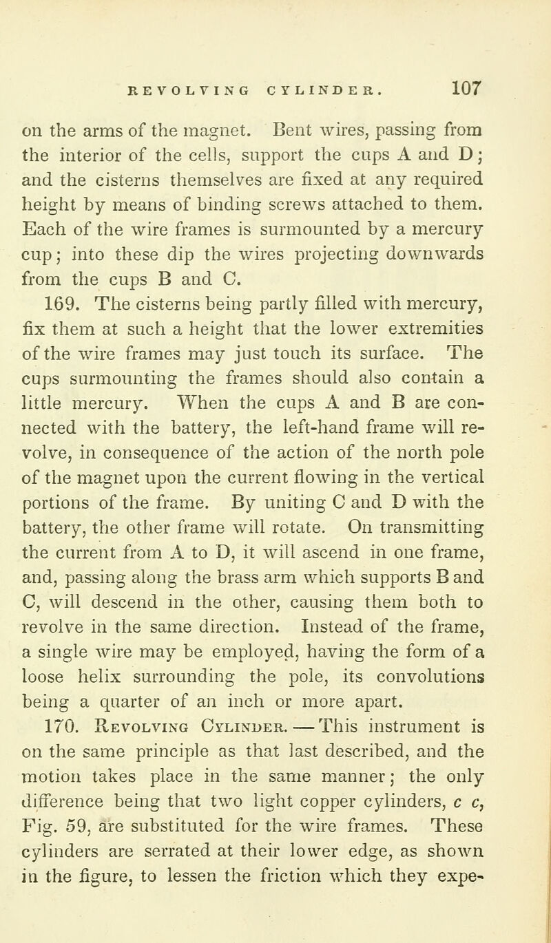 on the arms of the magnet. Bent wires, passing from the interior of the cells, support the cups A and D; and the cisterns themselves are fixed at any required height by means of binding screws attached to them. Each of the wire frames is surmounted by a mercury cup; into these dip the wires projecting downwards from the cups B and C. 1.69. The cisterns being partly filled with mercury, fix them at such a height that the lower extremities of the wire frames may just touch its surface. The cups surmounting the frames should also contain a little mercury. When the cups A and B are con- nected with the battery, the left-hand frame will re- volve, in consequence of the action of the north pole of the magnet upon the current flowing in the vertical portions of the frame. By uniting C and D with the battery, the other frame will rotate. On transmitting the current from A to D, it will ascend in one frame, and, passing along the brass arm which supports B and C, will descend in the other, causing them both to revolve in the same direction. Instead of the frame, a single wire may be employed, having the form of a loose helix surrounding the pole, its convolutions being a quarter of an inch or more apart. 170. Revolving Cylinder. — This instrument is on the same principle as that last described, and the motion takes place in the same manner; the only difference being that two light copper cylinders, c c, Fig. 59, are substituted for the wire frames. These cylinders are serrated at their lower edge, as shown in the figure, to lessen the friction which they expe-