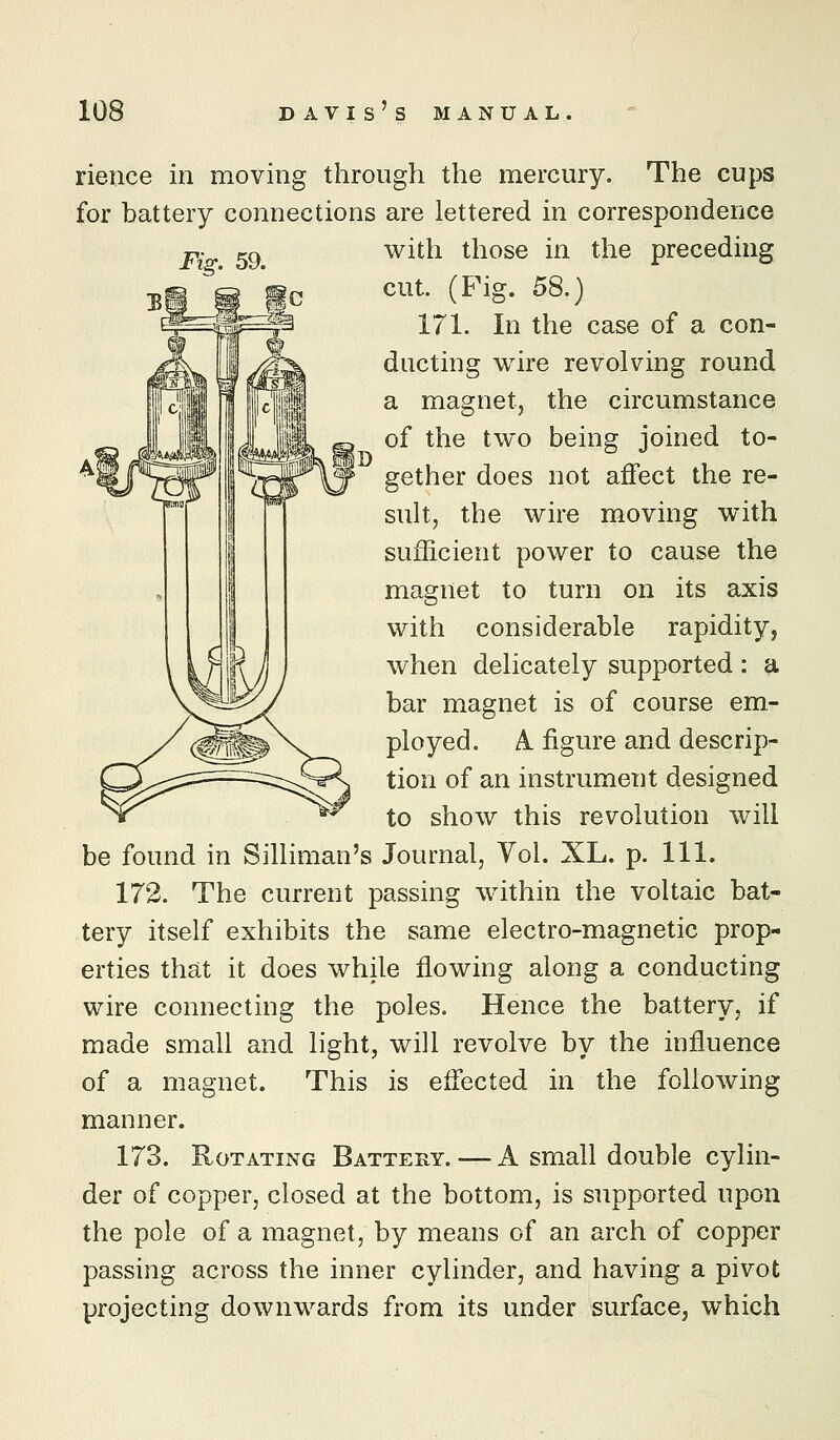 rieiice in moving through the mercury. The cups for battery connections are lettered in correspondence Fig. 59. with those in the preceding cut. (Fig. 58.) 171. In the case of a con- ducting wire revolving round a magnet, the circumstance of the two being joined to- gether does not affect the re- sult, the wire moving with sufficient power to cause the magnet to turn on its axis with considerable rapidity, when delicately supported : a bar magnet is of course em- ployed. A figure and descrip- tion of an instrument designed to show this revolution will be found in Silliman's Journal, Vol. XL. p. 111. 172. The current passing within the voltaic bat- tery itself exhibits the same electro-magnetic prop- erties that it does while flowing along a conducting wire connecting the poles. Hence the battery, if made small and light, will revolve by the influence of a magnet. This is effected in the following manner. 173. Rotating Battery. — A small double cylin- der of copper, closed at the bottom, is supported upon the pole of a magnet, by means of an arch of copper passing across the inner cylinder, and having a pivot projecting downwards from its under surface, which