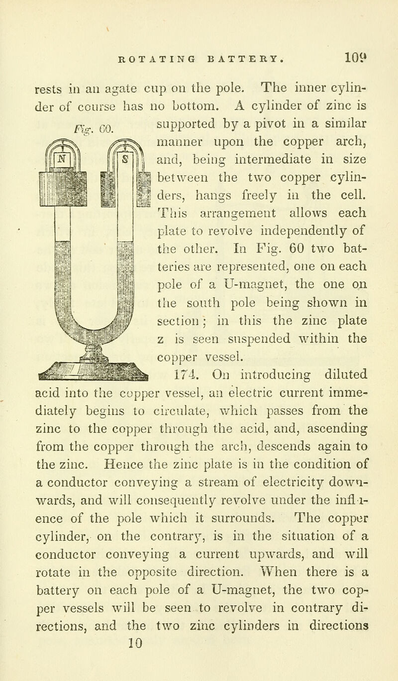rests in an agate cup on the pole. The inner cylin- der of course has no bottom. A cyhnder of zinc is Fi<^ GO supported by a pivot in a similar manner upon the copper arch, and, being intermediate in size S between the two copper cylin- k.« ders, hangs freely in the cell. This arrangement allows each plate to revolve independently of the other. In Fig. 60 two bat- teries are represented, one on each pole of a U-magnet, the one on the south pole being shown in section; in tliis the zinc plate z is seen suspended within the copper vessel. 174. On introducing diluted acid into the copper vessel, an electric current imme- diately begins to circulate, which passes from the zinc to the copper through the acid, and, ascending from the copper through the arch, descends again to the zinc. Hence the zinc plate is in the condition of a conductor conveying a stream of electricity down- wards, and will consequently revolve under the infl i- ence of the pole which it surrounds. The copper cylinder, on the contrary, is in the situation of a conductor conveying a current upwards, and will rotate in the opposite direction. When there is a battery on each pole of a U-magnet, the two cop- per vessels will be seen to revolve in contrary di- rections, and the two zinc cylinders in directions 10