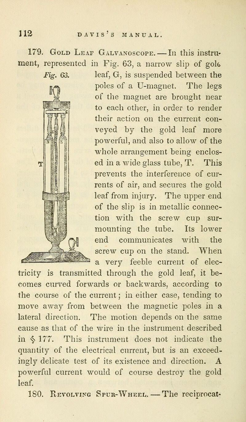 179. Gold Leaf Galvanoscope. — In this instrii* ment, represented in Fig. 63, a narrow slip of gok Fig\ 63. leaf, G, is suspended between the poles of a U-magnet. The legs of the magnet are brought near to each other, in order to render their action on the current con- veyed by the gold leaf more powerful, and also to allow of the whole arrangement being enclos- ed in a wide glass tube, T. This prevents the interference of cur- rents of air, and secures the gold leaf from injury. The upper end of the slip is in metallic connec- tion with the screw cup sur- mounting the tube. Its lower end communicates with the screw cup on the stand. When a very feeble current of elec- tricity is transmitted through the gold leaf, it be- comes curved forwards or backwards, according to the course of the current; in either case, tending to move away from between the magnetic poles in a lateral direction. The motion depends on the same cause as that of the wire in the instrument described in <§. 177. This instrument does not indicate the quantity of the electrical current, but is an exceed- ingly delicate test of its existence and direction. A powerful current would of course destroy the gold leaf. 180. Revolving Spur-Wheel.—The reciprocat-