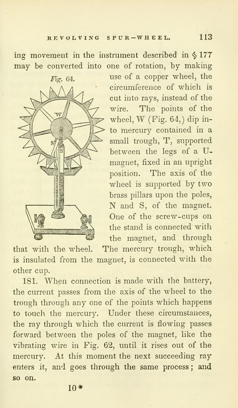 ing movement in the instrument described in <5.177 may be converted into one of rotation, by making Fig. 64. use of a copper wheel, the circumference of which is cut into rays, instead of the wire. The points of the wheel, W (Pig. 64,) dip in- to mercury contained in a small trough, T, supported between the legs of a U- magnet, fixed in an upright position. The axis of the wheel is supported by two brass pillars upon the poles, N and S, of the magnet. One of the screw-cups on the stand is connected with the magnet, and through that with the wheel. The mercury trough, which is insulated from the magnet, is connected with the other cup. 181. When connection is made with the battery, the current passes from the axis of the wheel to the trough through any one of the points which happens to touch the mercury. Under these circumstances, the ray through which the current is flowing passes forward between the poles of the magnet, like the vibrating wire in Fig. 62, until it rises out of the mercury. At this moment the next succeeding ray enters it, and goes through the same process; and so on. 10*