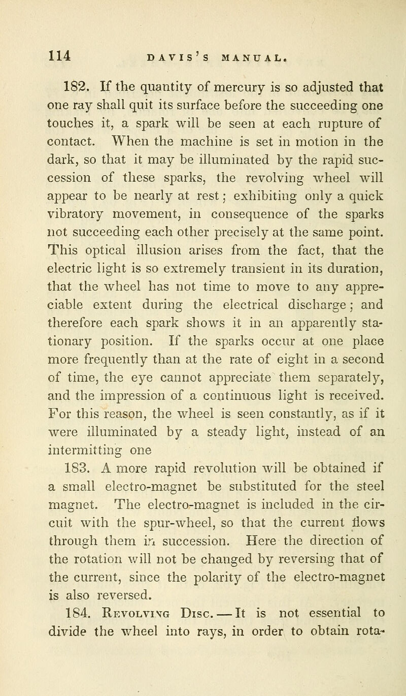 182. If the quantity of mercury is so adjusted that one ray shall quit its surface before the succeeding one touches it, a spark will be seen at each rupture of contact. When the machine is set in motion in the dark, so that it may be illuminated by the rapid suc- cession of these sparks, the revolving wheel will appear to be nearly at rest; exhibiting only a quick vibratory movement, in consequence of the sparks not succeeding each other precisely at the same point. This optical illusion arises from the fact, that the electric light is so extremely transient in its duration, that the wheel has not time to move to any appre- ciable extent during the electrical discharge; and therefore each spark shows it in an apparently sta- tionary position. If the sparks occur at one place more frequently than at the rate of eight in a second of time, the eye cannot appreciate them separately, and the impression of a continuous light is received. For this reason, the wheel is seen constantly, as if it were illuminated by a steady light, instead of an intermitting one 183. A more rapid revolution will be obtained if a small electro-magnet be substituted for the steel magnet. The electro-magnet is included in the cir- cuit with the spur-wheel, so that the current flows through them in succession. Here the direction of the rotation v/ill not be changed by reversing that of the current, since the polarity of the electro-magnet is also reversed. 184. Revolvivg Disc. — It is not essential to divide the wheel into rays, in order to obtain rota-