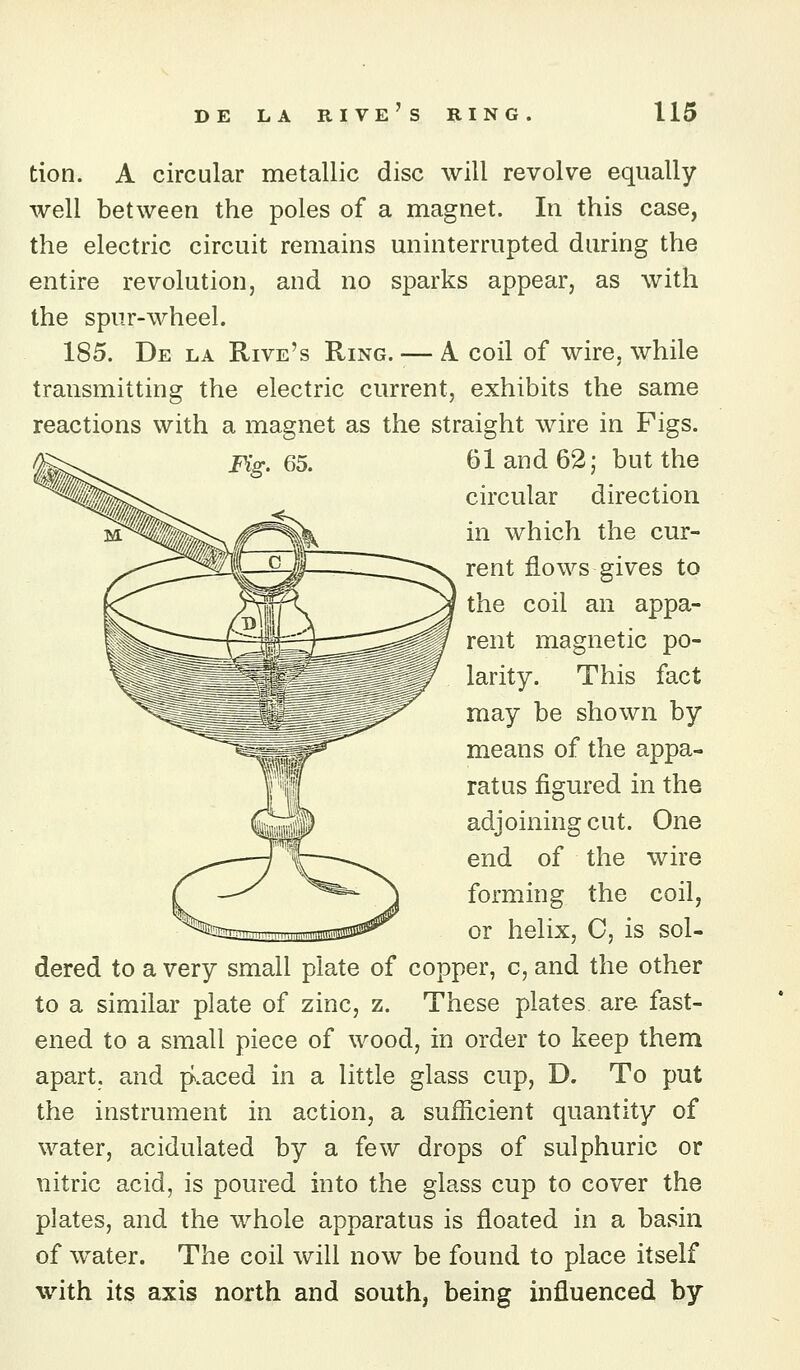 tion. A circular metallic disc will revolve equally well between the poles of a magnet. In this case, the electric circuit remains uninterrupted during the entire revolution, and no sparks appear, as with the spur-wheel. 185. De la Rive's Ring. — A coil of wire, while transmitting the electric current, exhibits the same reactions with a magnet as the straight wire in Pigs. jFig. 65. 6 land 62; but the circular direction in which the cur- rent flows gives to the coil an appa- rent magnetic po- larity. This fact may be shown by means of the appa- ratus figured in the adjoining cut. One end of the wire forming the coil, or helix, C, is sol- dered to a very small plate of copper, c, and the other to a similar plate of zinc, z. These plates are fast- ened to a small piece of wood, in order to keep them apart, and placed in a little glass cup, D. To put the instrument in action, a sufficient quantity of water, acidulated by a few drops of sulphuric or nitric acid, is poured into the glass cup to cover the plates, and the whole apparatus is floated in a basin of water. The coil will now be found to place itself with its axis north and south, being influenced by