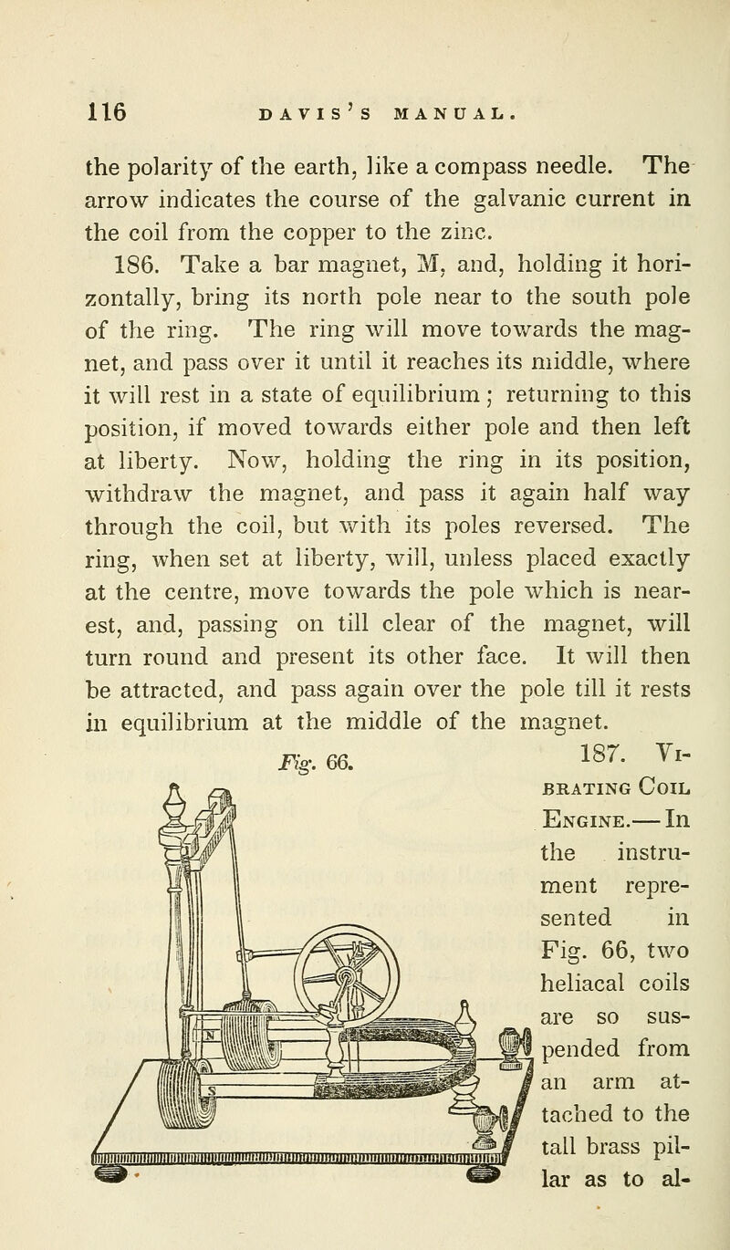 the polarity of the earth, like a compass needle. The arrow indicates the course of the galvanic current in the coil from the copper to the zinc. 186. Take a bar magnet, M, and, holding it hori- zontally, bring its north pole near to the south pole of the ring. The ring will move towards the mag- net, and pass over it until it reaches its middle, where it will rest in a state of equilibrium; returning to this position, if moved towards either pole and then left at liberty. Now, holding the ring in its position, withdraw the magnet, and pass it again half way through the coil, but with its poles reversed. The ring, when set at liberty, will, unless placed exactly at the centre, move towards the pole which is near- est, and, passing on till clear of the magnet, will turn round and present its other face. It will then be attracted, and pass again over the pole till it rests in equilibrium at the middle of the magnet. 187. Yi- BRATiNG Coil Engine.— In the instru- ment repre- sented in Fig. 66, two heliacal coils are so sus- pended from an arm at- tached to the tall brass pil- lar as to al- Fig. 66.