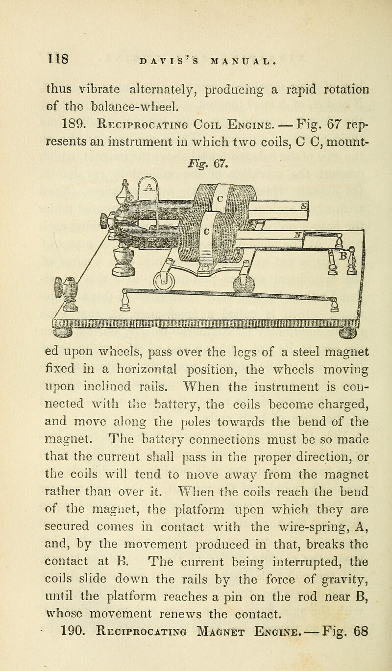 thus vibrate alternately, producing a rapid rotation of the balance-wheel. 189. Reciprocating Coil Engine. — Fig. 67 rep- resents an instrument in which two coils, 0 C, mount- Fis:. 67. ed upon wheels, pass over the legs of a steel magnet fixed in a horizontal position, the wheels moving upon inclined rails. When the instrument is con- nected with the battery, the coils become charged, and move along the poles towards the bend of the magnet. The battery connections must be so made that the current shall pass in the proper direction, or the coils wall tend to move away from the magnet rather than over it. When the coils reach the bend of the magnet, the platform upon v/hich they are secured comes in contact with the wire-spring, A, and, by the movement produced in that, breaks the contact at B. The current being interrupted, the coils slide down the rails by the force of gravity, until the platform reaches a pin on the rod near B, whose movement renews the contact. 190. Reciprocating Magnet Engine. — Fig. 68