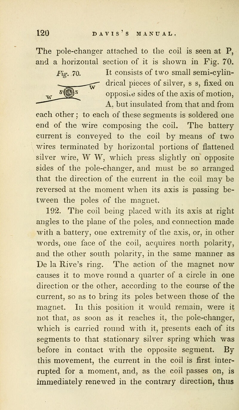 The pole-changer attached to the coil is seen at P, and a horizontal section of it is shown in Fig. 70. Fig. 70. It consists of two small semi-cylin- drical pieces of silver, s s, fixed on opposite sides of the axis of motion, A, but insulated from that and from each other; to each of these segments is soldered one end of the wire composing the coil. The battery current is conveyed to the coil by means of two wires terminated by horizontal portions of flattened silver wire, W W, which press slightly on opposite sides of the pole-changer, and must be so arranged that the direction of the current in the coil may be reversed at the moment when its axis is passing be- tween the poles of the magnet. 192. The coil being placed with its axis at right angles to the plane of the poles, and connection made with a battery, one extremity of the axis, or, in other words, one face of the coil, acquires north polarity, and the other south polarity, in the same manner as De la Rive's ring. The action of the magnet now causes it to move round a quarter of a circle in one direction or the other, according to the course of the current, so as to bring its poles between those of the magnet. In this position it would remain, were it not that, as soon as it reaches it, the pole-changer, which is carried round with it, presents each of its segments to that stationary silver spring which was before in contact with the opposite segment. By this movement, the current in the coil is first inter- rupted for a moment, and, as the coil passes on, is immediately renewed in the contrary direction, thus