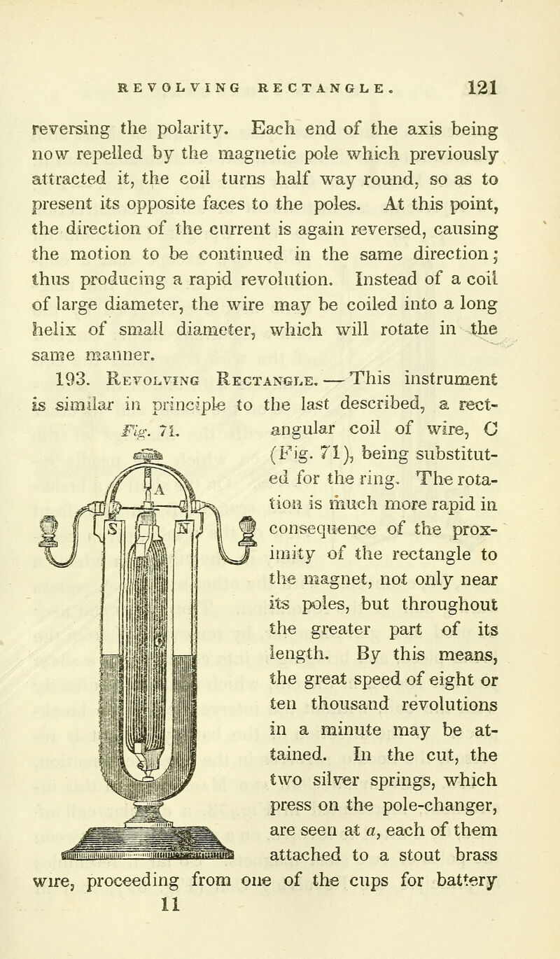 i^. /i. reversing the polarity. Each end of the axis being now repelled by the magnetic pole which previously attracted it, the coil turns half way round, so as to present its opposite faces to the poles. At this point, the dii'ection of the current is again reversed, causing the motion to be continued in the same direction j thus producing a rapid revolution. Instead of a coil of large diameter, the wire may be coiled into a long helix of small diameter, which will rotate in the same manner. 193. Revolving Rectangle. — This instrument Is similar in principle to the last described, a rect- angular coil of wire, O (Fig. 71), being substitut- ed for the ring. The rota- tion is much more rapid in consequence of the prox- imity of the rectangle to the magnet, not only near its poles, but throughout the greater part of its length. By this means, the great speed of eight or ten thousand revolutions in a minute may be at- tained. In the cut, the two silver springs, which press on the pole-changer, are seen at a, each of them attached to a stout brass wire, proceeding from one of the cups for battery 11