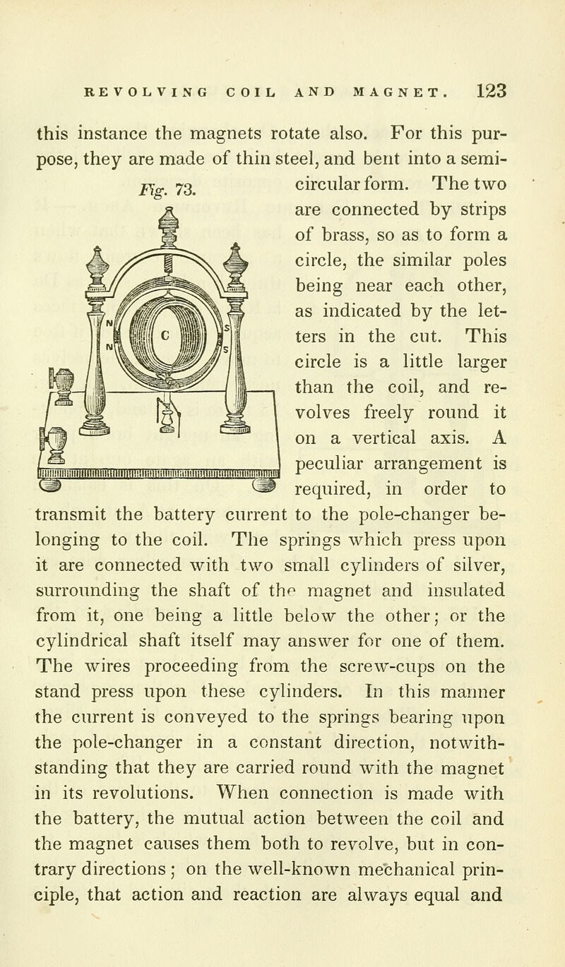 this instance the magnets rotate also. For this pur- pose, they are made of thin steel, and bent into a semi- 2?Yo.. 73. circular form. The two are connected by strips of brass, so as to form a circle, the similar poles being near each other, as indicated by the let- ters in the cut. This circle is a little larger than the coil, and re- volves freely round it on a vertical axis. A peculiar arrangement is required, in order to transmit the battery current to the pole-changer be- longing to the coil. The springs which press upon it are connected with two small cylinders of silver, surrounding the shaft of the magnet and insulated from it, one being a little below the other; or the cylindrical shaft itself may answer for one of them. The wires proceeding from the screw-cups on the stand press upon these cylinders. In this manner the current is conveyed to the springs bearing upon the pole-changer in a constant direction, notwith- standing that they are carried round with the magnet in its revolutions. When connection is made with the battery, the mutual action between the coil and the magnet causes them both to revolve, but in con- trary directions ; on the well-known mechanical prin- ciple, that action and reaction are always equal and