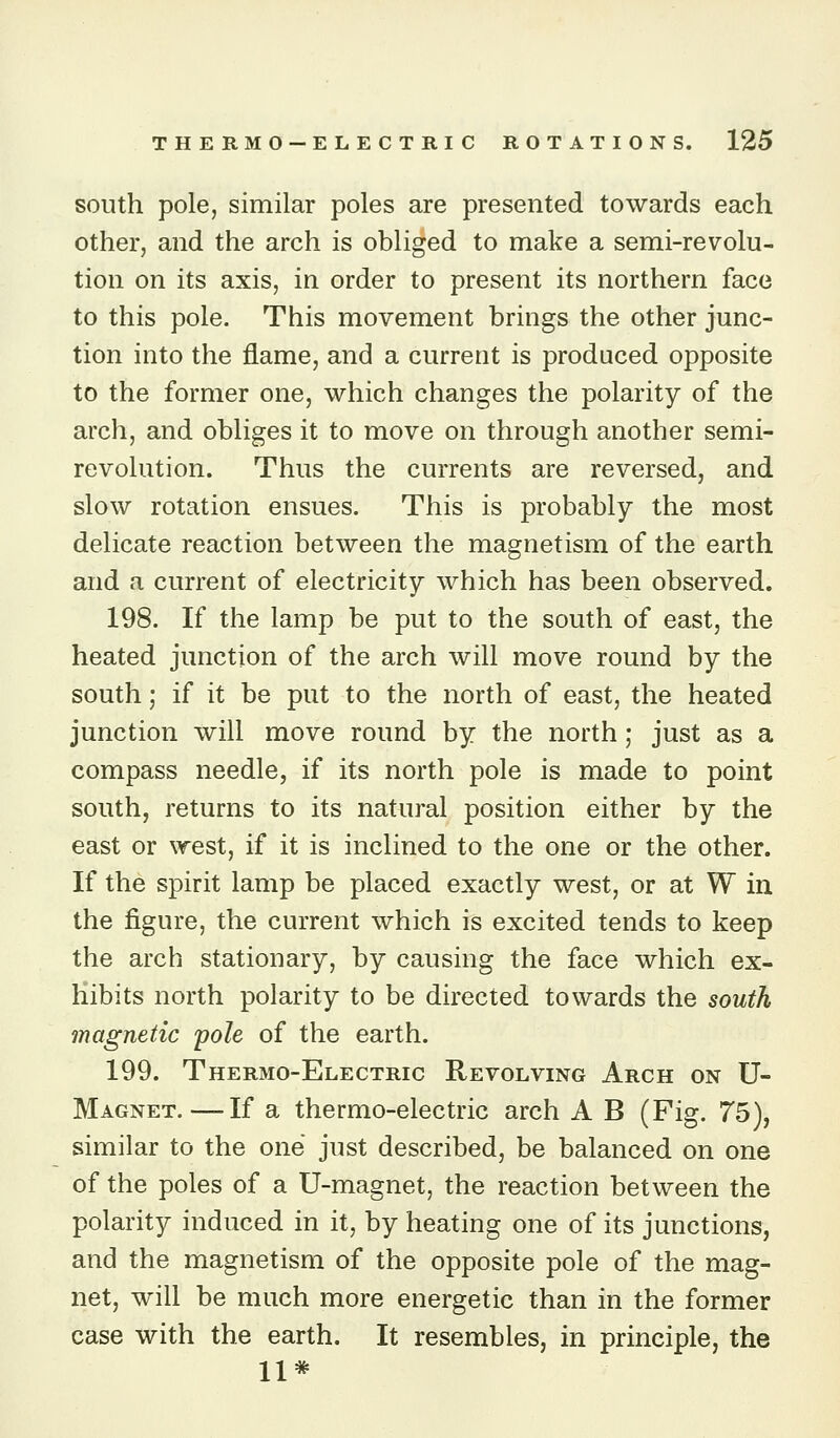 south pole, similar poles are presented towards each other, and the arch is obliged to make a semi-revolu- tion on its axis, in order to present its northern face to this pole. This movement brings the other junc- tion into the flame, and a current is produced opposite to the former one, which changes the polarity of the arch, and obliges it to move on through another semi- revolution. Thus the currents are reversed, and slow rotation ensues. This is probably the most delicate reaction between the magnetism of the earth and a current of electricity which has been observed. 198. If the lamp be put to the south of east, the heated junction of the arch will move round by the south; if it be put to the north of east, the heated junction will move round by the north; just as a compass needle, if its north pole is made to point south, returns to its natural position either by the east or west, if it is inclined to the one or the other. If the spirit lamp be placed exactly west, or at W in the figure, the current which is excited tends to keep the arch stationary, by causing the face which ex- hibits north polarity to be directed towards the south magnetic pole of the earth. 199. Thermo-Electrig Revolving Arch on U- Magnet.—If a thermo-electric arch A B (Fig. 75), similar to the one just described, be balanced on one of the poles of a U-magnet, the reaction between the polarity induced in it, by heating one of its junctions, and the magnetism of the opposite pole of the mag- net, will be much more energetic than in the former case with the earth. It resembles, in principle, the 11*
