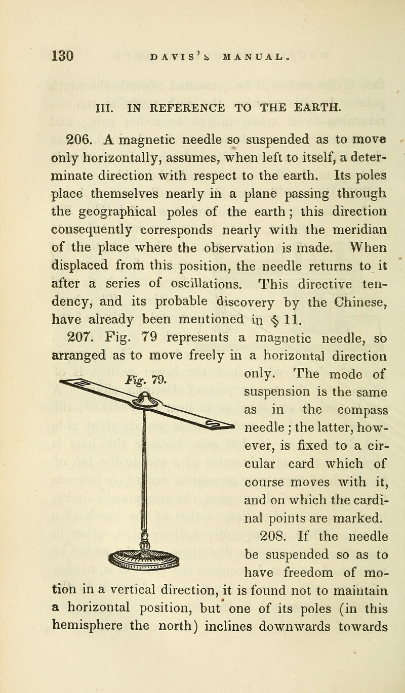 III. IN REFERENCE TO THE EARTH. 206. A magnetic needle so suspended as to move only horizontally, assumes, when left to itself, a deter- minate direction with respect to the earth. Its poles place themselves nearly in a plane passing through the geographical poles of the earth ; this direction consequently corresponds nearly with the meridian of the place where the observation is made. When displaced from this position, the needle returns to it after a series of oscillations. This directive ten- dency, and its probable discovery by the Chinese, have already been mentioned in <§» 11. 207. Fig. 79 represents a magnetic needle, so arranged as to move freely in a horizontal direction P' ^Q^ only. The mode of suspension is the same as in the compass needle ; the latter, how- ever, is fixed to a cir- cular card which of course moves with it, and on which the cardi- nal points are marked. 208. If the needle be suspended so as to have freedom of mo- tion in a vertical direction, it is found not to maintain a horizontal position, but one of its poles (in this hemisphere the north) inclines downwards towards