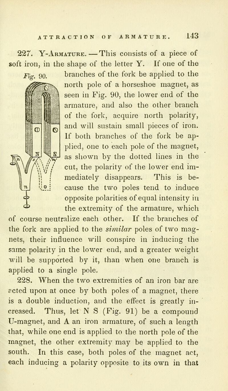 227. Y-x1rmature.—This consists of a piece of soft irorij in the shape of the letter Y. If one of the Fig. 90. branches of the fork be applied to the north pole of a horseshoe magnet, as seen in Fig. 90, the lower end of the armature, and also the other branch of the fork, acquire north polarity, and will sustain small pieces of iron. If both branches of the fork be ap- plied, one to each pole of the magnet, as shown by the dotted lines in the cut, the polarity of the lower end im- mediately disappears. This is be- cause the two poles tend to induce opposite polarities of equal intensity in the extremity of the armature, which of course neutralize each other. If the branches of the fork are applied to the similar poles of two mag- nets, their influence will conspire in inducing the same polarity in the lower end, and a greater weight will be supported by it, than when one branch is applied to a single pole. 228. When the two extremities of an iron bar are scted upon at once by both poles of a magnet, there is a double induction, and the effect is greatly in- creased. Thus, let N S (Fig. 91) be a compound U-magnet, and A an iron armature, of such a length that, while one end is applied to the north pole of the magnet, the other extremity may be applied to the south. In this case, both poles of the magnet act, each inducing a polarity opposite to its own in that