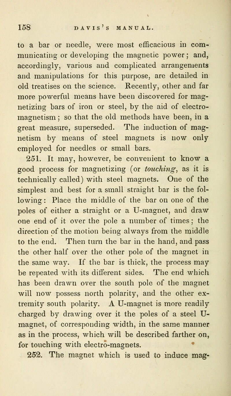 to a bar or needle, were most efficacious in com- municating or developing the magnetic power; and, accordingly, various and complicated arrangements and manipulations for this purpose, are detailed in old treatises on the science. Recently, other and far more powerful means have been discovered for mag- netizing bars of iron or steel, by the aid of electro- magnetism ; so that the old methods have been, in a great measure, superseded. The induction of mag- netism by means of steel magnets is now only employed for needles or small bars. 251. It may, however, be convenient to know a good process for magnetizing (or touching, as it is technically called) with steel magnets. One of the simplest and best for a small straight bar is the fol- lowing: Place the middle of the bar on one of the poles of either a straight or a U-magnet, and draw one end of it over the pole a number of times; the direction of the motion being always from the middle to the end. Then turn the bar in the hand, and pass the other half over the other pole of the magnet in the same way. If the bar is thick, the process may be repeated with its different sides. The end which has been drawn over the south pole of the magnet will now possess north polarity, and the other ex- tremity south polarity. A U-magnet is more readily charged by drawing over it the poles of a steel XT- magnet, of corresponding width, in the same manner as in the process, which will be described farther on, for touching with electro-magnets. 252. The magnet which is used to induce mag-