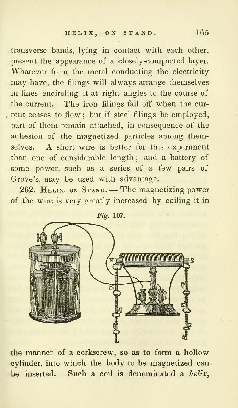 transverse bands, lying in contact with each other, present the appearance of a closely-compacted layer. Whatever form the metal conducting the electricity may have, the filings will always arrange themselves in lines encircling it at right angles to the course of the current. The iron filings fall off when the cur- rent ceases to flow; but if steel filings be employed, part of them remain attached, in consequence of the adhesion of the magnetized particles among them- selves. A short wire is better for this experiment than one of considerable length ; and a battery of some power, such as a series of a few pairs of Grove's, may be used with advantage. 262. Helix, on Stand. — The magnetizing power of the wire is very greatly increased by coiling it in Fig. 107. the manner of a corkscrew, so as to form a hollow cylinder, into which the body to be magnetized can be inserted. Such a coil is denominated a helia:)
