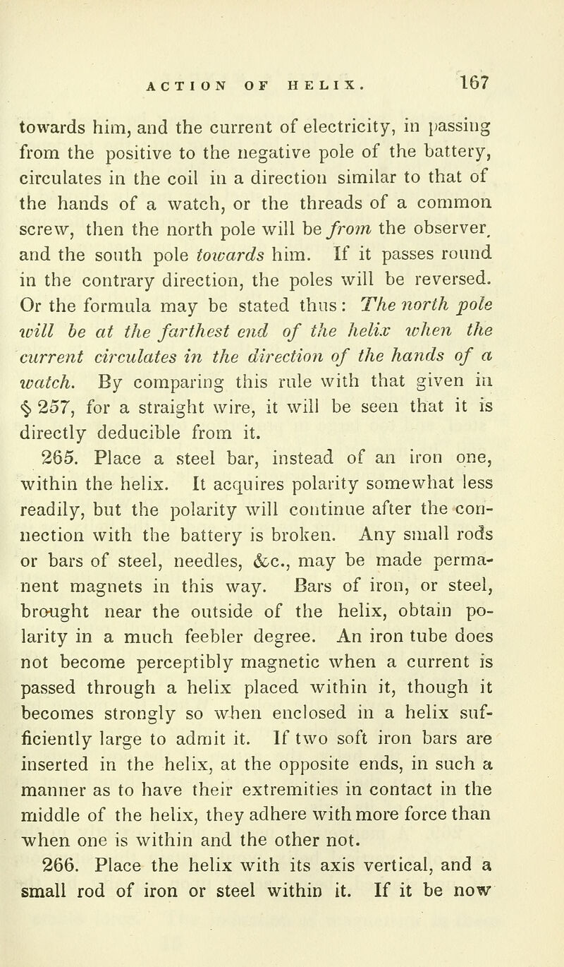 towards him, and the current of electricity, in passing from the positive to the negative pole of the battery, circulates in the coil in a direction similar to that of the hands of a watch, or the threads of a common screw, then the north pole will he from the observer^ and the south pole towards him. If it passes round in the contrary direction, the poles will be reversed. Or the formula may be stated thus : The north pole will be at the farthest end of the helix when the current circulates in the direction of the hands of a iDatch. By comparing this rule with that given in ^ 257, for a straight wire, it will be seen that it is directly deducible from it. 265. Place a steel bar, instead of an iron one, within the helix. It acquires polarity somewhat less readily, but the polarity will continue after the con- nection with the battery is broken. Any small rods or bars of steel, needles, &c., may be made perma- nent magnets in this way. Bars of iron, or steel, brought near the outside of the helix, obtain po- larity in a much feebler degree. An iron tube does not become perceptibly magnetic when a current is passed through a helix placed within it, though it becomes strongly so when enclosed in a helix suf- ficiently large to admit it. If two soft iron bars are inserted in the helix, at the opposite ends, in such a manner as to have their extremities in contact in the middle of the helix, they adhere with more force than when one is within and the other not. 266. Place the helix with its axis vertical, and a small rod of iron or steel within it. If it be now