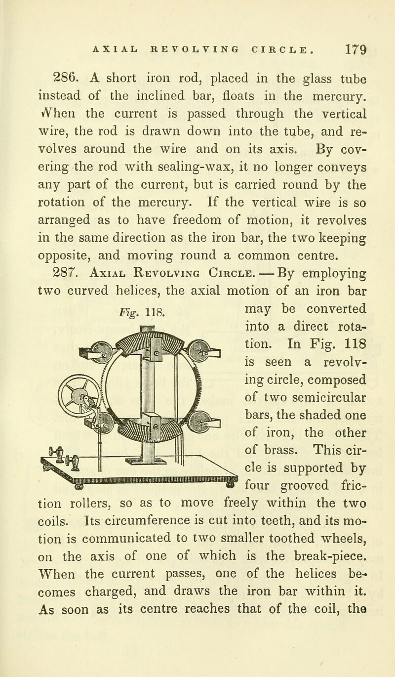 286. A short iron rod, placed in the glass tube instead of the inclined bar, floats in the mercury. vVhen the current is passed through the vertical wire, the rod is drawn down into the tube, and re- volves around the wire and on its axis. By cov- ering the rod with sealing-wax, it no longer conveys any part of the current, but is carried round by the rotation of the mercury. If the vertical wire is so arranged as to have freedom of motion, it revolves in the same direction as the iron bar, the two keeping opposite, and moving round a common centre, 287. Axial Revolving Circle. — By employing two curved helices, the axial motion of an iron bar Fig. 118. ^^y ^^ converted into a direct rota- tion. In Fig. 118 is seen a revolv- ing circle, composed of two semicircular bars, the shaded one of iron, the other of brass. This cir- cle is supported by four grooved fric- tion rollers, so as to move freely within the two coils. Its circumference is cut into teeth, and its mo- tion is communicated to two smaller toothed wheels, on the axis of one of which is the break-piece. When the current passes, one of the helices be- comes charged, and draws the iron bar within it. As soon as its centre reaches that of the coil, the