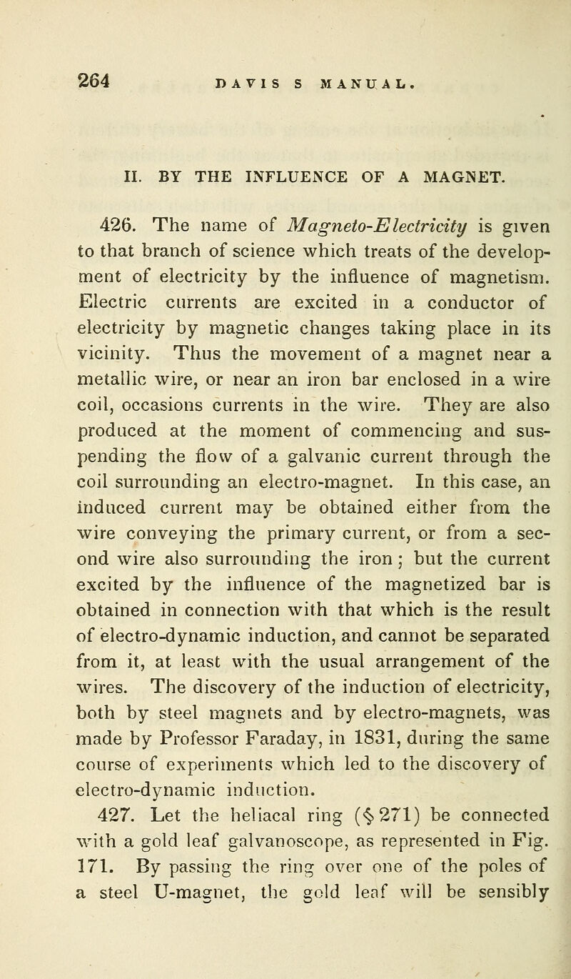 II. BY THE INFLUENCE OF A MAGNET. 426. The name of Magneto-Electricity is given to that branch of science which treats of the develop- ment of electricity by the influence of magnetism. Electric currents are excited in a conductor of electricity by magnetic changes taking place in its vicinity. Thus the movement of a magnet near a metallic wire, or near an iron bar enclosed in a wire coil, occasions currents in the wire. They are also produced at the moment of commencing and sus- pending the flow of a galvanic current through the coil surrounding an electro-magnet. In this case, an induced current may be obtained either from the wire conveying the primary current, or from a sec- ond wire also surrounding the iron; but the current excited by the influence of the magnetized bar is obtained in connection with that which is the result of electro-dynamic induction, and cannot be separated from it, at least with the usual arrangement of the wires. The discovery of the induction of electricity, both by steel magnets and by electro-magnets, was made by Professor Faraday, in 1831, during the same course of experiments which led to the discovery of electro-dynamic induction. 427. Let the heliacal ring (<§>271) be connected with a gold leaf galvanoscope, as represented in Fig. 171. By passing the ring over one of the poles of a steel U-magnet, the gold leaf will be sensibly