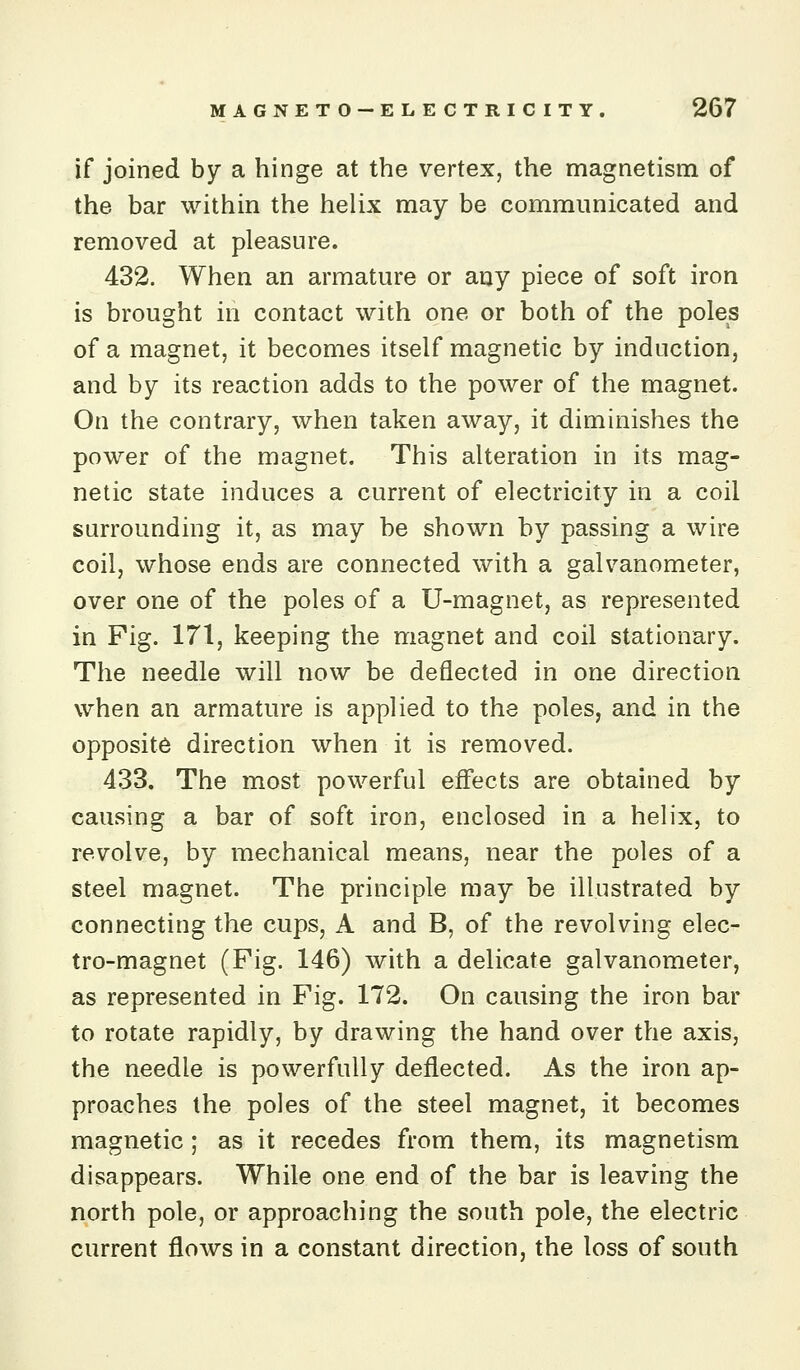 if joined by a hinge at the vertex, the magnetism of the bar within the helix may be communicated and removed at pleasure. 432. When an armature or any piece of soft iron is brought in contact with one or both of the poles of a magnet, it becomes itself magnetic by induction, and by its reaction adds to the power of the magnet. On the contrary, when taken away, it diminishes the power of the magnet. This alteration in its mag- netic state induces a current of electricity in a coil surrounding it, as may be shown by passing a wire coil, whose ends are connected with a galvanometer, over one of the poles of a U-magnet, as represented in Fig. 171, keeping the magnet and coil stationary. The needle will now be deflected in one direction when an armature is applied to the poles, and in the opposite direction when it is removed. 433. The most powerful effects are obtained by causing a bar of soft iron, enclosed in a helix, to revolve, by mechanical means, near the poles of a steel magnet. The principle may be illustrated by connecting the cups, A and B, of the revolving elec- tro-magnet (Fig. 146) with a delicate galvanometer, as represented in Fig. 172. On causing the iron bar to rotate rapidly, by drawing the hand over the axis, the needle is powerfully deflected. As the iron ap- proaches the poles of the steel magnet, it becomes magnetic; as it recedes from them, its magnetism disappears. While one end of the bar is leaving the north pole, or approaching the south pole, the electric current flows in a constant direction, the loss of south