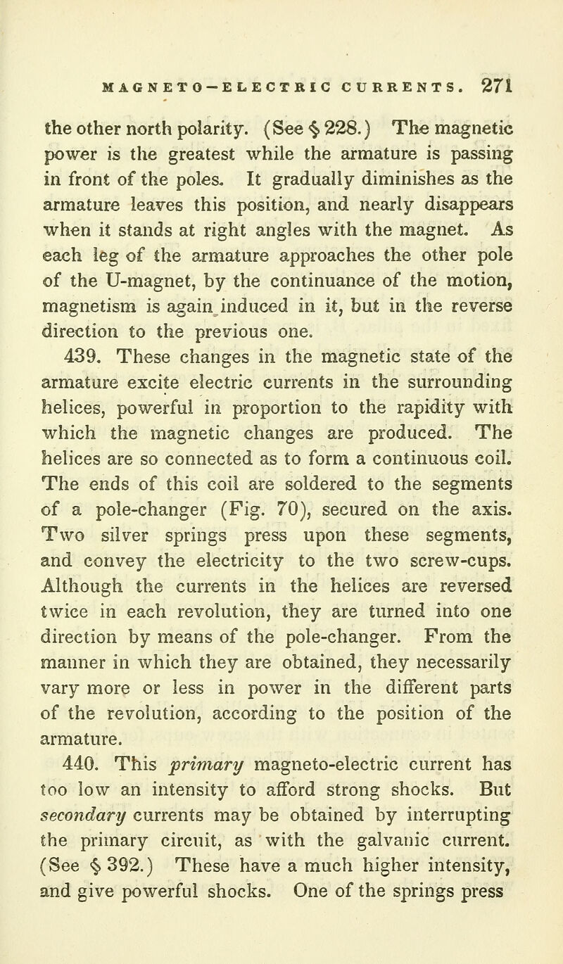 the other north polarity. (See <^ 228.) The magnetic power is the greatest while the armature is passing in front of the poles. It gradually diminishes as the armature leaves this position, and nearly disappears when it stands at right angles with the magnet. As each leg of the armature approaches the other pole of the U-magnet, by the continuance of the motion, magnetism is again induced in it, but in the reverse direction to the previous one. 439, These changes in the magnetic state of the armature excite electric currents in the surrounding helices, powerful in proportion to the rapidity with which the magnetic changes are produced. The helices are so connected as to form a continuous coil. The ends of this coil are soldered to the segments of a pole-changer (Pig. 70), secured on the axis. Two silver springs press upon these segments, and convey the electricity to the two screw-cups. Although the currents in the helices are reversed twice in each revolution, they are turned into one direction by means of the pole-changer. From the manner in which they are obtained, they necessarily vary more or less in power in the different parts of the revolution, according to the position of the armature. 440. This primary magneto-electric current has too low an intensity to afford strong shocks. But secondary currents may be obtained by interrupting the primary circuit, as with the galvanic current. (See §>392.) These have a much higher intensity, and give powerful shocks. One of the springs press