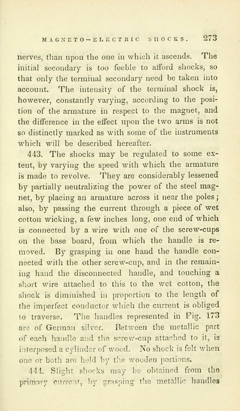 nerves, than upon the one in which it ascends. The initial secondary is too feeble to afford shocks, so that only the terminal secondary need be taken into account. The intensity of the terminal shock is, however, constantly varying, according to the posi- tion of the armature in respect to the magnet, and the difference in the effect upon the two arms is not so distinctly marked as with some of the instruments which will be described hereafter. 443. The shocks may be regulated to some ex- tent, by varying the speed with which the armature is made to revolve. They are considerably lessened by partially neutralizing the power of the steel mag- net, by placing an armature across it near the poles; also, by passing the current through a piece of wet cotton v/icking, a few inches long, one end of which is connected by a wire with one of the screw-cups on the base board, from which the handle is re- moved. By grasping in one hand the handle con- nected with the other screw-cup, and in the remain- ing hand the disconnected handle, and touching a short wire attached to this to the wet cotton, the shock is diminished in proportion to the length of the imperfect conductor which the current is obliged to traverse. The handles represented in Fig. 173 are of German silver. Betv/een the metallic part of each handle and the screv/-cup attached to it, is interposed a cylinder of v/ood. No shock is felt when one or both are held by the wooden portions. 444. Slight shocks may bo obtained from the Drimsrv currenL bv ^rosoina: the metallic handles
