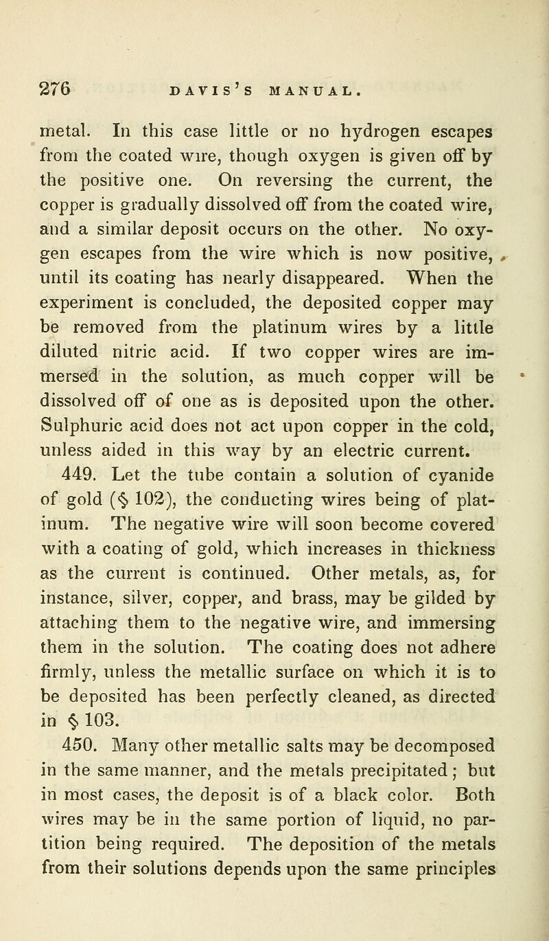 metal. In this case little or no hydrogen escapes from the coated wire, though oxygen is given off by the positive one. On reversing the current, the copper is gradually dissolved off from the coated wire, and a similar deposit occurs on the other. No oxy- gen escapes from the wire which is now positive, until its coating has nearly disappeared. When the experiment is concluded, the deposited copper may be removed from the platinum wires by a little diluted nitric acid. If two copper wires are im- mersed in the solution, as much copper will be dissolved off of one as is deposited upon the other. Sulphuric acid does not act upon copper in the cold, unless aided in this way by an electric current. 449. Let the tube contain a solution of cyanide of gold (<§. 102), the conducting wires being of plat- inum. The negative wire will soon become covered with a coating of gold, which increases in thickness as the current is continued. Other metals, as, for instance, silver, coppei', and brass, may be gilded by attaching them to the negative wire, and immersing them in the solution. The coating does not adhere firmly, unless the metallic surface on which it is to be deposited has been perfectly cleaned, as directed in «§.103. 450. Many other metallic salts may be decomposed in the same manner, and the metals precipitated; but in most cases, the deposit is of a black color. Both wires may be in the same portion of liquid, no par- tition being required. The deposition of the metals from their solutions depends upon the same principles