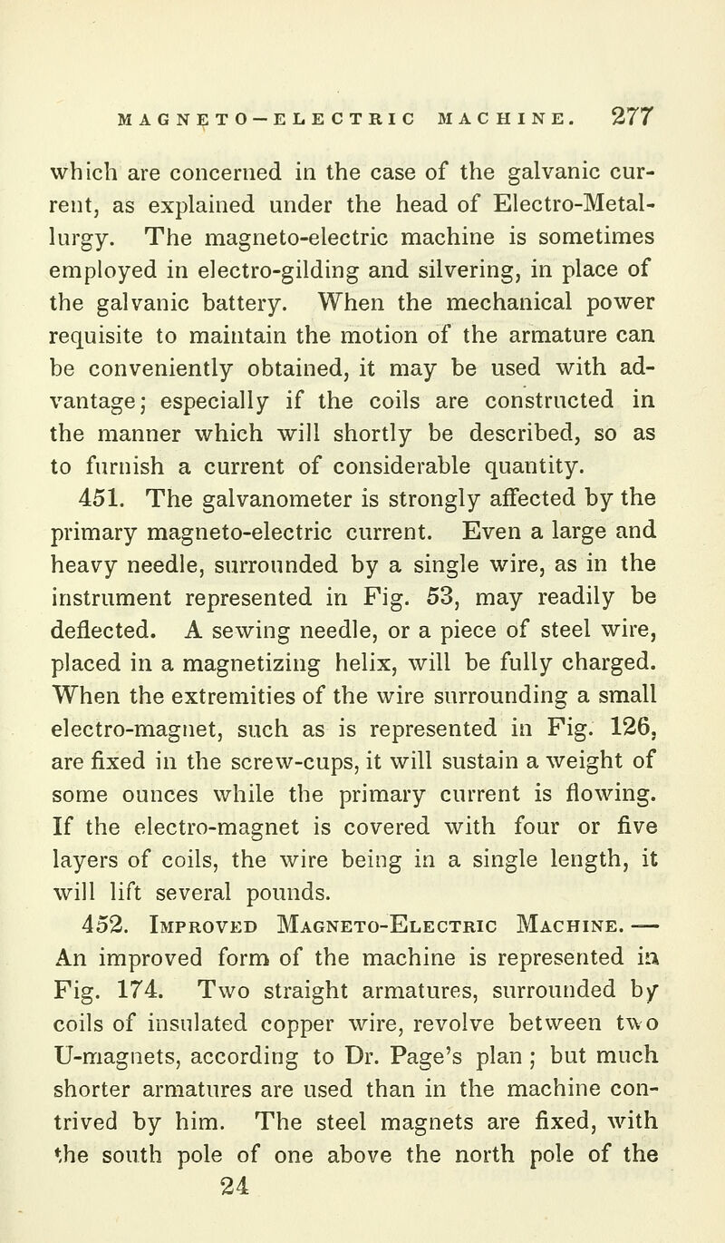 which are concerned in the case of the galvanic cur- rent, as explained under the head of Electro-Metal- lurgy. The magneto-electric machine is sometimes employed in electro-gilding and silvering, in place of the galvanic battery. When the mechanical power requisite to maintain the motion of the armature can be conveniently obtained, it may be used with ad- vantage; especially if the coils are constructed in the manner which will shortly be described, so as to furnish a current of considerable quantity. 451. The galvanometer is strongly affected by the primary magneto-electric current. Even a large and heavy needle, surrounded by a single wire, as in the instrument represented in Pig. 53, may readily be deflected. A sewing needle, or a piece of steel wire, placed in a magnetizing helix, will be fully charged. When the extremities of the wire surrounding a small electro-magnet, such as is represented in Fig. 126, are fixed in the screw-cups, it will sustain a weight of some ounces while the primary current is floAving. If the electro-magnet is covered with four or five layers of coils, the wire being in a single length, it will lift several pounds. 452. Improved Magneto-Electric Machine. — An improved form of the machine is represented ia Fig. 174. Two straight armatures, surrounded by coils of insulated copper wire, revolve between two U-magnets, according to Dr. Page's plan ; but much shorter armatures are used than in the machine con- trived by him. The steel magnets are fixed, with *.he south pole of one above the north pole of the 24