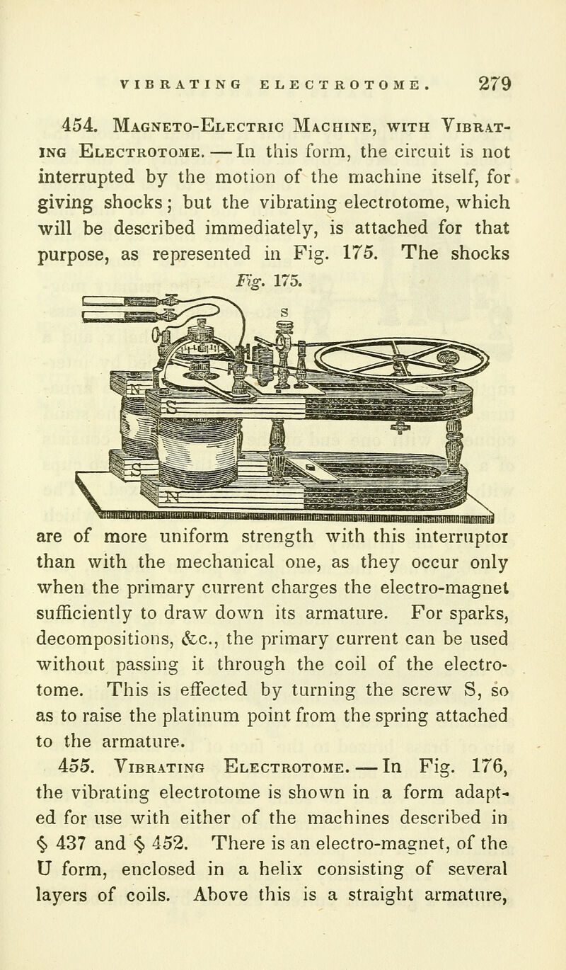 454. Magneto-Electric Machine, with Yibra.t- ING Electrotome.—III this form, the circuit is not interrupted by the motion of the machine itself, for giving shocks; but the vibrating electrotome, which will be described immediately, is attached for that purpose, as represented in Fig. 175. The shocks Fig. 175. are of more uniform strength with this interruptoi than with the mechanical one, as they occur only when the primary current charges the electro-magnet sufficiently to draw down its armature. For sparks, decompositions, &c., the primary current can be used without passing it through the coil of the electro- tome. This is effected by turning the screw S, so as to raise the platinum point from the spring attached to the armature. 455. Vibrating Electrotome.—In Pig. 176, the vibrating electrotome is shown in a form adapt- ed for use with either of the machines described in <§) 437 and «5> 452. There is an electro-magnet, of the U form, enclosed in a helix consisting of several layers of coils. Above this is a straight armature,