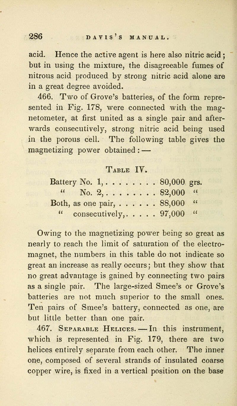 acid. Hence the active agent is here also nitric acid ; but in using the mixture, the disagreeable fumes of nitrous acid produced by strong nitric acid alone are in a great degree avoided. 466. Two of Grove's batteries, of the form repre- sented in Fig. 178, were connected with the mag- netometer, at first united as a single pair and after- wards consecutively, strong nitric acid being used in the porous cell. The following table gives the magnetizing power obtained : — Table IV. Battery No. 1, 80,000 grs.  No. 2, 82,000  Both, as one pair, 88,000  *' consecutively, 97,000  Owing to the magnetizing power being so great as nearly to reach the limit of saturation of the electro- magnet, the numbers in this table do not indicate so great an increase as really occurs; but they show that no great advantage is gained by connecting two pairs as a single pair. The large-sized Smee's or Grove's batteries are not much superior to the small ones. Ten pairs of Smee's battery, connected as one, are but little better than one pair. 467. Separable Helices.—In this instrument, which is represented in Fig. 179, there are two helices entirely separate from each other. The inner one, composed of several strands of insulated coarse copper wire, is fixed in a vertical position on the base