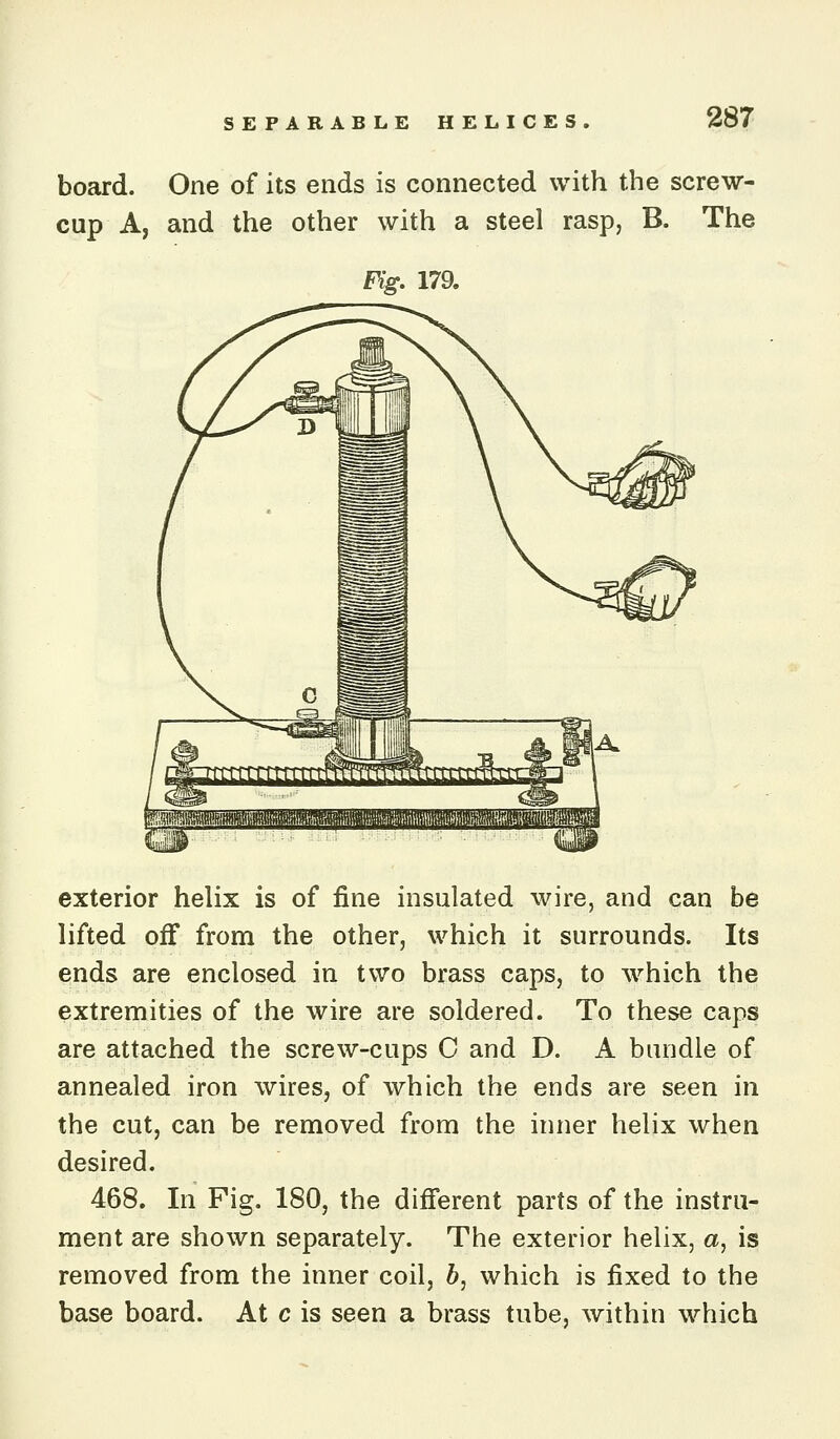 board. One of its ends is connected with the screw- cup A, and the other with a steel rasp, B. The Fig, 179. exterior helix is of fine insulated wire, and can be lifted oiF from the other, which it surrounds. Its ends are enclosed in two brass caps, to which the extremities of the wire are soldered. To these caps are attached the screw-cups C and D. A bundle of annealed iron wires, of which the ends are seen in the cut, can be removed from the inner helix when desired. 468. In Fig. 180, the different parts of the instru- ment are shown separately. The exterior helix, a, is removed from the inner coil, 6, which is fixed to the base board. At c is seen a brass tube, within which