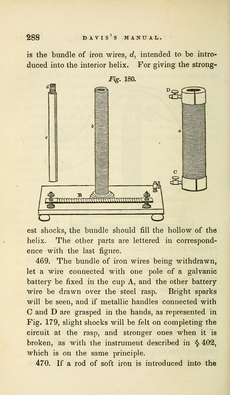 is the bundle of iron wires, cZ, intended to be intro- duced into the interior helix. For giving the strong- Fig. 180. o- o est shocks, the bundle should fill the hollow of the helix. The other parts are lettered in correspond- ence with the last figure. 469. The bundle of iron wires being withdrawn, let a wire connected with one pole of a galvanic battery be fixed in the cup A, and the other battery wire be drawn over the steel rasp. Bright sparks will be seen, and if metallic handles connected with C and D are grasped in the hands, as represented in Fig. 179, slight shocks will be felt on completing the circuit at the rasp, and stronger ones when it is broken, as with the instrument described in <§> 402, which is on the same principle. 470. If a rod of soft iron is introduced into the