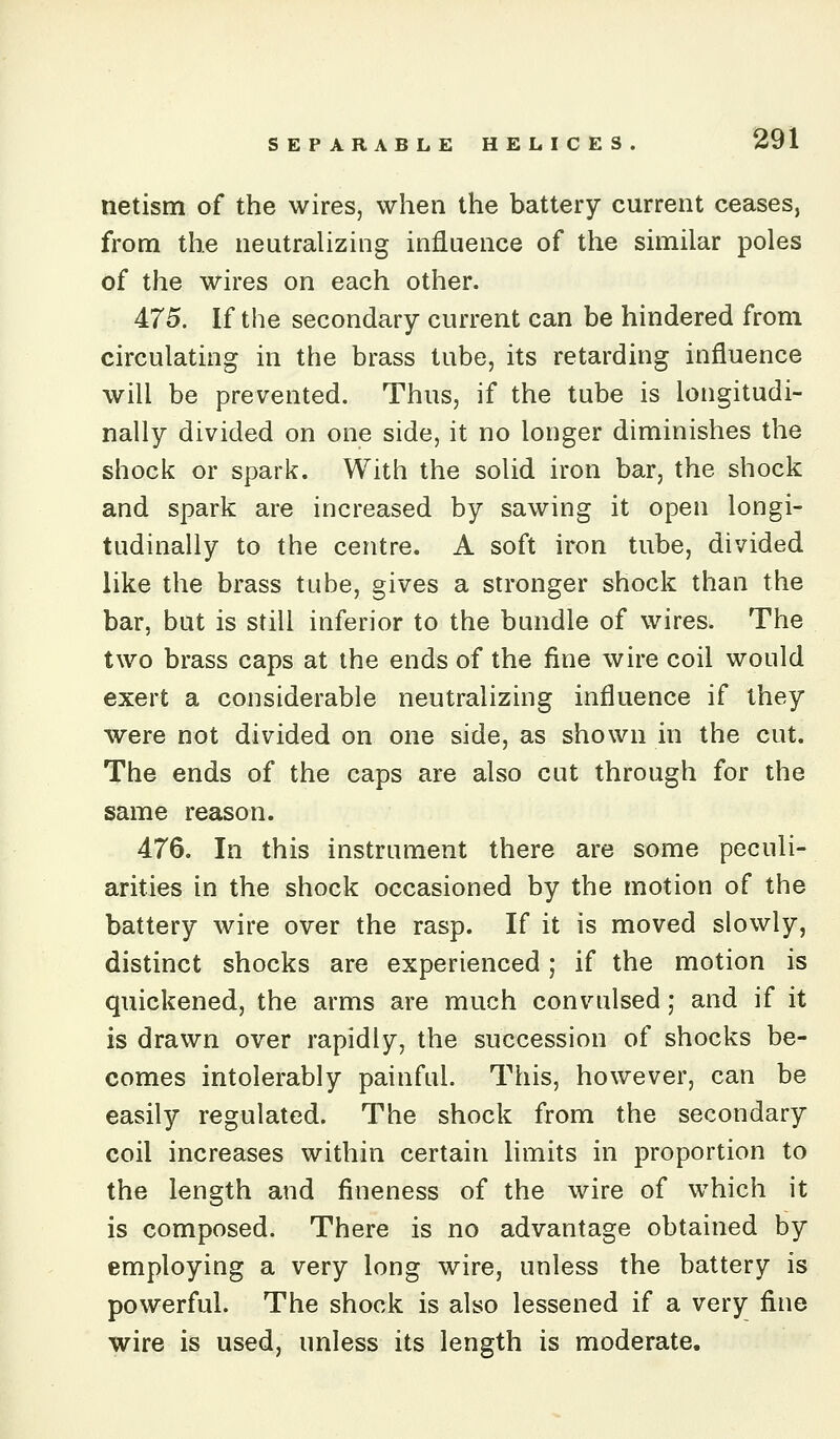 netism of the wires, when the battery current ceases, from the neutralizing influence of the similar poles of the wires on each other. 475. If the secondary current can be hindered from circulating in the brass tube, its retarding influence will be prevented. Thus, if the tube is longitudi- nally divided on one side, it no longer diminishes the shock or spark. With the solid iron bar, the shock and spark are increased by sawing it open longi- tudinally to the centre. A soft iron tube, divided like the brass tube, gives a stronger shock than the bar, but is still inferior to the bundle of wires. The two brass caps at the ends of the fine wire coil would exert a considerable neutralizing influence if they were not divided on one side, as shown in the cut. The ends of the caps are also cut through for the same reason. 476. In this instrument there are some peculi- arities in the shock occasioned by the motion of the battery wire over the rasp. If it is moved slowly, distinct shocks are experienced; if the motion is quickened, the arms are much convulsed; and if it is drawn over rapidly, the succession of shocks be- comes intolerably painful. This, however, can be easily regulated. The shock from the secondary coil increases within certain limits in proportion to the length and fineness of the wire of which it is composed. There is no advantage obtained by employing a very long wire, unless the battery is powerful. The shock is also lessened if a very fine wire is used, unless its length is moderate.