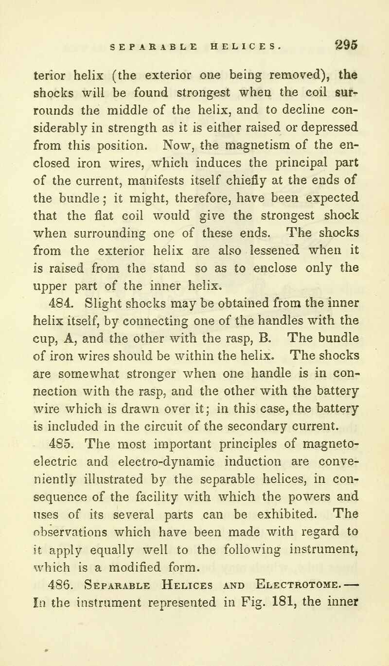 terior helix (the exterior one being removed), the shocks will be found strongest when the coil sur- rounds the middle of the helix, and to decline con- siderably in strength as it is either raised or depressed from this position. Now, the magnetism of the en- closed iron wires, which induces the principal part of the current, manifests itself chiefly at the ends of the bundle; it might, therefore, have been expected that the flat coil would give the strongest shock when surrounding one of these ends. The shocks from the exterior helix are also lessened when it is raised from the stand so as to enclose only the upper part of the inner helix. 484. Slight shocks may be obtained from the inner helix itself, by connecting one of the handles with the cup, A, and the other with the rasp, B. The bundle of iron wires should be within the helix. The shocks are somewhat stronger when one handle is in con- nection with the rasp, and the other with the battery wire which is drawn over it; in this case, the battery is included in the circuit of the secondary current. 485. The most important principles of magneto- electric and electro-dynamic induction are conve- niently illustrated by the separable helices, in con- sequence of the facility with which the powers and uses of its several parts can be exhibited. The observations which have been made with regard to it apply equally well to the following instrument, which is a modified form. 486. Separable Helices and Electrotome.— In the instrument represented in Fig. 181, the inner