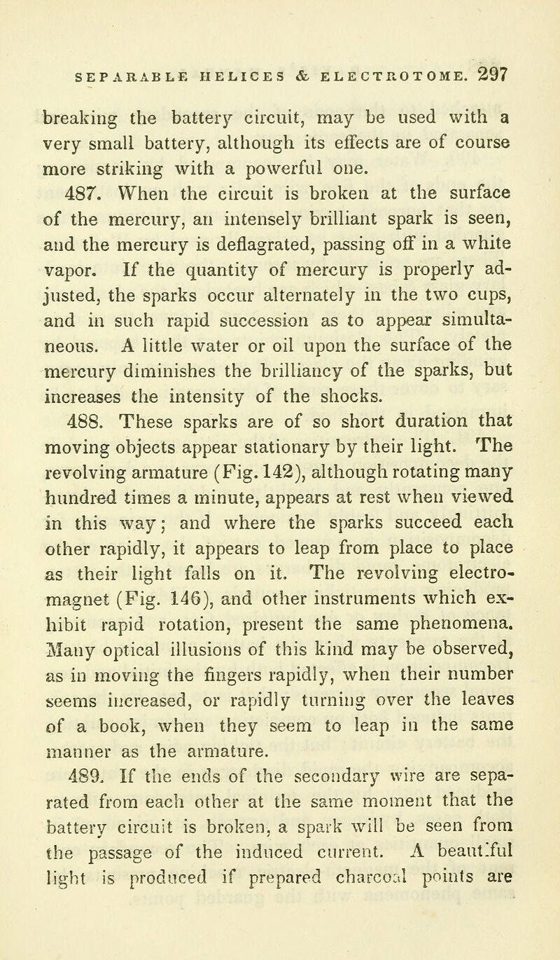 breaking the battery circuit, may be used with a very small battery, although its effects are of course more striking with a powerful one. 487. When the circuit is broken at the surface of the mercury, an intensely brilliant spark is seen, and the mercury is deflagrated, passing off in a white vapor. If the quantity of mercury is properly ad- justed, the sparks occur alternately in the two cups, and in such rapid succession as to appear simulta- neous. A little water or oil upon the surface of the mercury diminishes the brilliancy of the sparks, but incrccises the intensity of the shocks. 488. These sparks are of so short duration that moving objects appear stationary by their light. The revolving armature (Fig. 142), although rotating many hundred times a minute, appears at rest when viewed in this way; and where the sparks succeed each other rapidly, it appears to leap from place to place as their light falls on it. The revolving electro- magnet (Fig. 146), and other instruments which ex- hibit rapid rotation, present the same phenomena. Many optical illusions of this kind may be observed, as in moving the fingers rapidly, when their number seems increased, or rapidly turning over the leaves of a book, when they seem to leap in the same manner as the armature. 489. If the ends of the secoiidary wire are sepa- rated from each other at the same moment that the battery circuit is broken, a spark will be seen from the passage of the induced current. A beautiful light is produced if prepared charcoal points are