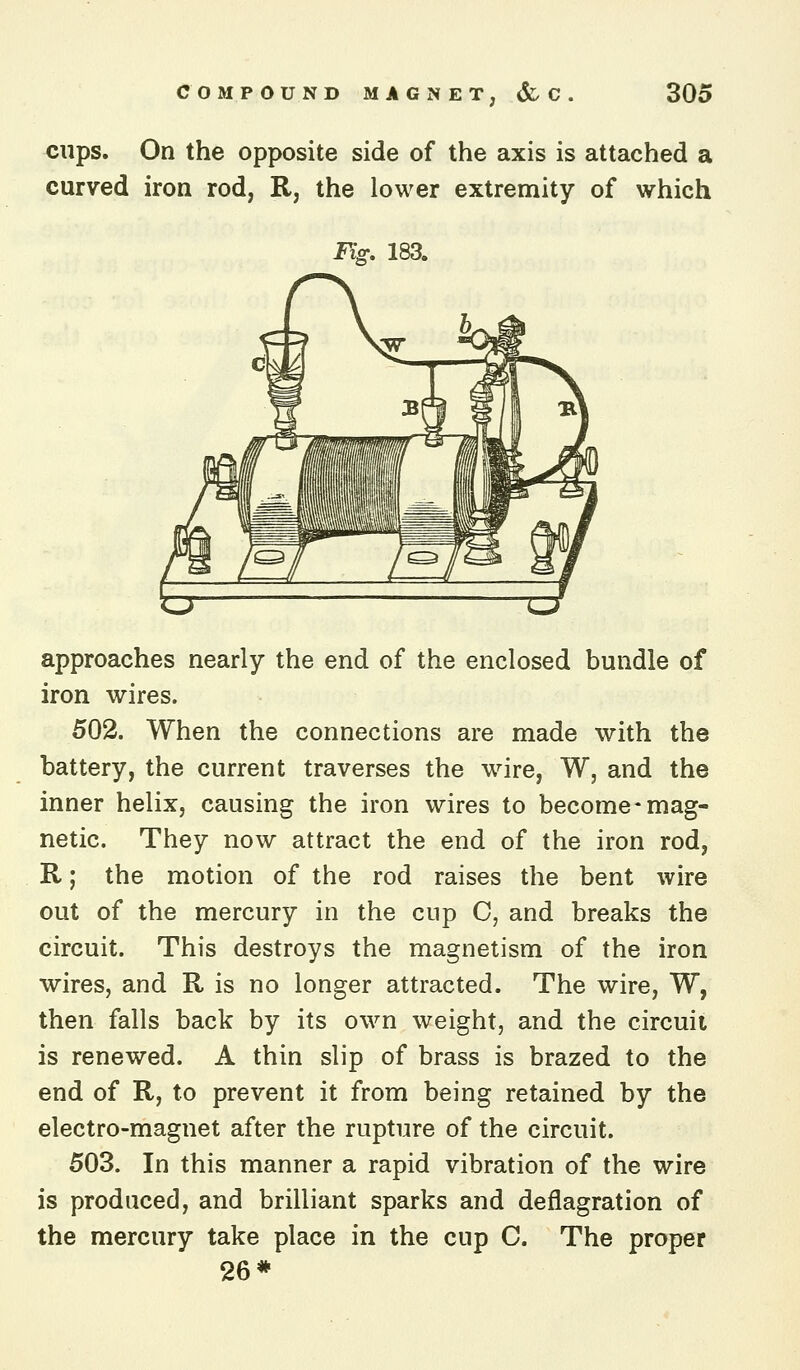 cups. On the opposite side of the axis is attached a curved iron rod, R, the lower extremity of which Jiff. 183. approaches nearly the end of the enclosed bundle of iron wires. 502. When the connections are made with the battery, the current traverses the w^ire, W, and the inner helix, causing the iron wires to become-mag- netic. They now attract the end of the iron rod, R; the motion of the rod raises the bent wire out of the mercury in the cup C, and breaks the circuit. This destroys the magnetism of the iron wires, and R is no longer attracted. The wire, W, then falls back by its own weight, and the circuit is renewed. A thin slip of brass is brazed to the end of R, to prevent it from being retained by the electro-magnet after the rupture of the circuit. 503. In this manner a rapid vibration of the wire is produced, and brilliant sparks and deflagration of the mercury take place in the cup C. The proper 26*