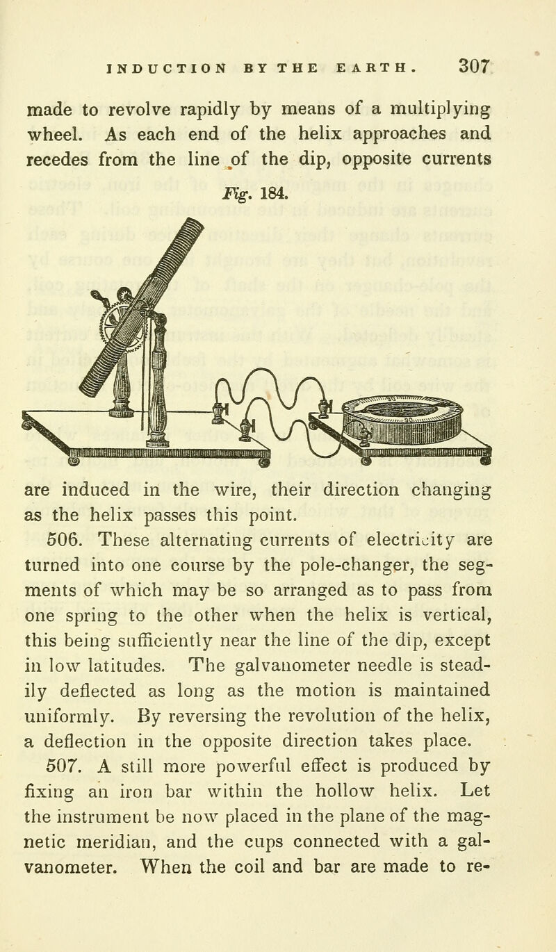 made to revolve rapidly by means of a multiplying wheel. As each end of the helix approaches and recedes from the line of the dip, opposite currents Fig, 184. are induced in the wire, their direction changing as the helix passes this point. 506. These alternating currents of electricity are turned into one course by the pole-changer, the seg- ments of which may be so arranged as to pass from one spring to the other when the helix is vertical, this being sufficiently near the line of the dip, except in low latitudes. The galvanometer needle is stead- ily deflected as long as the motion is maintained uniformly. By reversing the revolution of the helix, a deflection in the opposite direction takes place. 507. A still more powerful efl'ect is produced by fixing an iron bar within the hollow helix. Let the instrument be now placed in the plane of the mag- netic meridian, and the cups connected with a gal- vanometer. When the coil and bar are made to re-