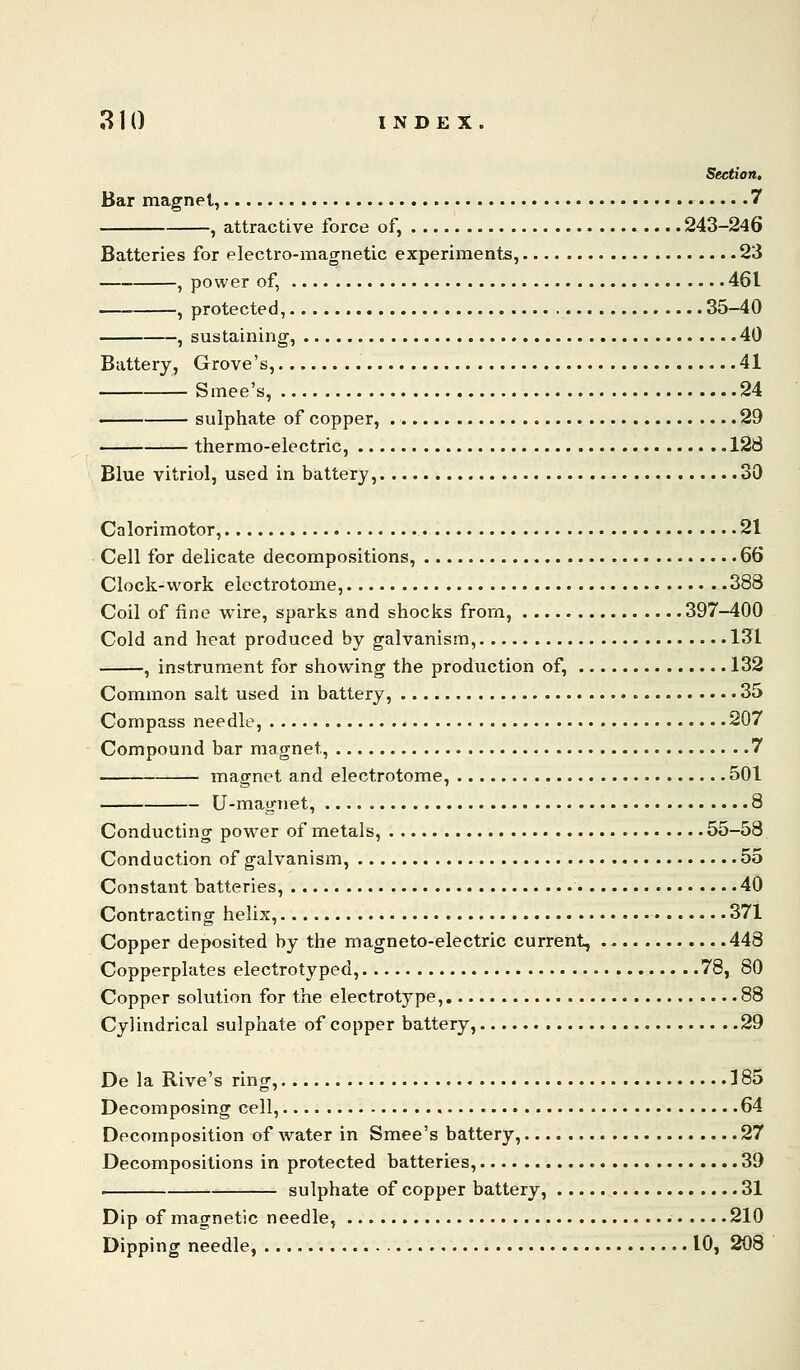 Section, Bar magnet, 7 , attractive force of, 243-246 Batteries for electro-magnetic experiments, 23 , power of, 461 , protected, 35-40 , sustaining, 40 Buttery, Grove's, 41 Smee's, 24 ■ sulphate of copper, 29 —— thermo-electric, 128 Blue vitriol, used in battery, 30 Calorimotor, 21 Cell for delicate decompositions, 66 Clock-work electrotome, 388 Coil of fine wire, sparks and shocks from, 397-400 Cold and heat produced by galvanism, 131 , instrument for showing the production of, 132 Common salt used in battery, 35 Compass needle, 207 Compound bar magnet, 7 magnet and electrotome, 501 U-magnet, 8 Conducting power of metals, 55-58 Conduction of galvanism, 55 Constant batteries, 40 Contracting helix, 371 Copper deposited by the magneto-electric current, 448 Copperplates electrotyped, 78, 80 Copper solution for the electrotype, 88 Cylindrical sulphate of copper battery, 29 De la Rive's ring, 185 Decomposing cell, , 64 Decomposition of water in Smee's battery, 27 Decompositions in protected batteries, 39 . sulphate of copper battery, 31 Dip of magnetic needle, 210 Dipping needle, 10, 208