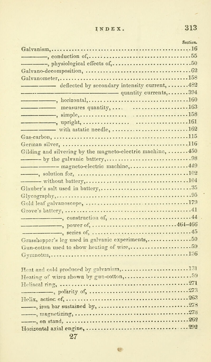 Section. Galvanism, -IS , conduction of, 55 , physiological effects of, 50 Galvano-decomposition, .......<>..... 62 Galvanometer, 158 deflected by secondary intensity current, 482 quantity currents, 394 , horizontal, 160 — measures quantity, ...; 163 , simple, 158 , upright, -161 = ' with astatic needle, 162 Gas-carbon, 115 German silver, .116 Gilding and silvering by the magneto-electric machine^ .450 — by the galvanic battery, 98 . magneto-electrie macliine, 449 — >, solution for, • 102 . without battery, 104 Glauber's salt used in battery, 35 Glycography, 95 Gold leaf galvanoseope, ., 179 Grove's battery, - 41 _ ^ constructioa of, 44 c , power of, . .. . ^ 464-466 —, series of, ....,,...„ 45 Grasshopper's leg used in galvanic experiments, 59 Gun-cotton used to show heating of wire, - ... .59 Gymnottis, .....o..........^..<.«•••...••.-••■• 136 Heat and cold produced hy galvanism,................... 131 Heating of Avires shown by gun-cotton, 59 Helia^cal ring, ....* -- ♦ '1 . , polarity of, «• 273 H'elix, actioc of, * ♦ 263 , iron bar sustained by., • • 27 8 , magnetizing, - • •. .278 — , on stand, • 262 Horizontal axial engine, ,.,.... 292 27