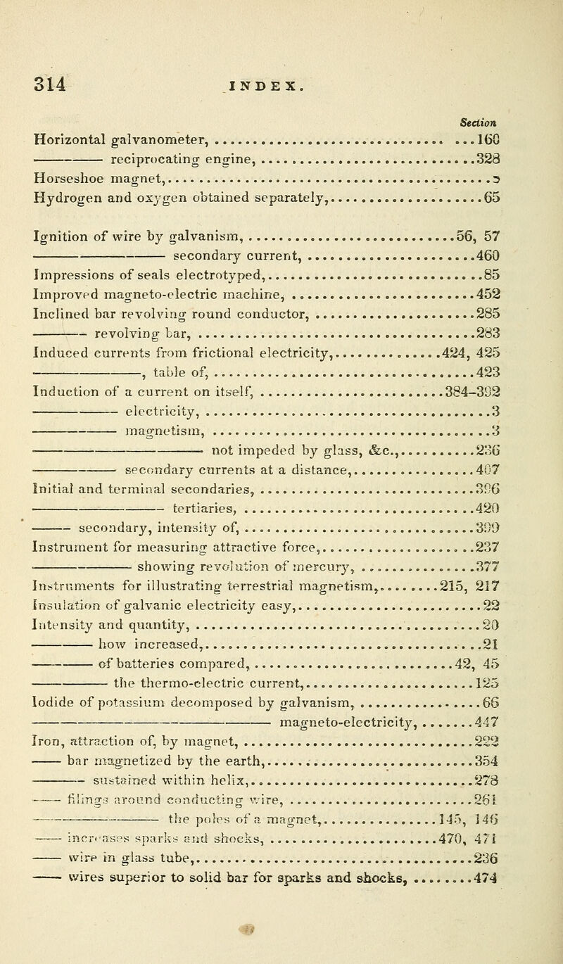 Section Horizontal galvanometer, 160 reciprocating engine, 328 Horseshoe magnet, 3 Hydrogen and oxygen obtained separately, 65 Ignition of wire by galvanisin, 56, 57 secondary current, 460 Impressions of seals electrotyped, 85 Improved magneto-electric machine^ 452 Inclined bar revolving round conductor, 285 revolving bar, 283 Induced currents from frictional electricity, 424, 425 , table of, , 423 Induction of a current on itself, 384—392 electricity, 3 magnetism, , 3 not impeded by glass, &c., 236 secondary currents at a distance, 407 Initial and terminal secondaries, 396 tertiaries, 420 secondary, intensity of, , 390 Instrument for measuring attractive force, . .237 showing revolution of mercury, .377 Instruments for illustrating terrestrial magnetism, 215, 217 insuiation of galvanic electricity easy, .... 22 Intensity and quantity, 20 bow increased, 21 of batteries compared, 42, 45 the thermo-electric current, 125 Iodide of potassium decomposed by galvanism, 66 '■ magneto-electricity, 447 Iron, attraction of, by magnet, 222 bar rnstgnetized by the earth, 354 sustained within helix, 278 f.iingc- around conducting wire, 261 the poles of a magnet, 145, 146 inertTiH;^s sparks end shocks, .470, 471 wire in glass tube, 236 wires superior to solid bar for sparks and shocks, .474 ^