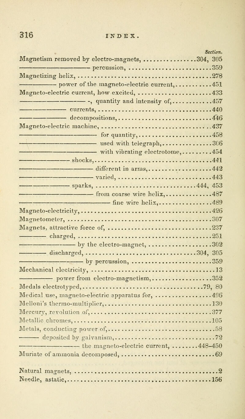 Section, Magnetism removed by electro-magnets, ...., 304, 305 percussion, 359 Magnetizing helix, .278 ■ power of the magneto-electric current,. 451 Magneto-electric current, how excited, 433 , quantity and intensity of, . .457 currents, 440 decompositions, 4ll6 Magneto-electric machine, c437 for quantity, 458 -— used with telegraph, 306 with vibrating electrotome, 454 shocks, 441 different in arms, « 442 varied, 443 sparks, 444, 453 • from coarse wire helix, 487 fine wire helix, 489 Magneto-electricity, 426 Magnetometer, 307 Magnets, attractive force of, 237 charged, 251 by the electro-magnet, 302 discharged, 304, 305 by percussion, 359 Mechanical electricity, 13 power from electro-magnetism, 352 Medals electrotyped, 79, 80 Medical use, magneto-electric apparatus for, 496 Melloni's thermo-multiplier, 130 Mercury, revolution of, 377 Metallic chromes, 105 Metals, conducting power of, , , 58 deposited by galvanism, 72 the m.agneto-electric current, 448-450 Muriate of ammonia decomposed, 69 Natural magnets, 2 Needle, astatic, 156