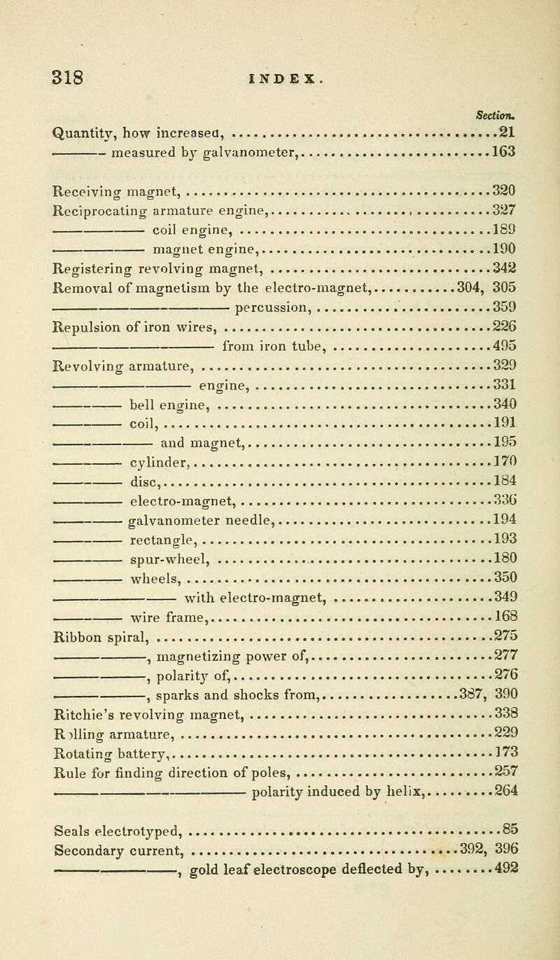 Section, Quantity, how increased, 21 ■ measured by galvanometer, 163 Receiving magnet, 320 Reciprocating armature engine, , 327 coil engine, 189 magnet engine, 190 Registering revolving magnet, 342 Removal of magnetism by the electro-magnet, 304, 305 percussion, 359 Repulsion of iron wires, 226 from iron tube, 495 Revolving armature, 329 . engine, 331 bell engine, 340 coil, 191 — and magnet, 195 cylinder, 370 disc, 184 electro-magnet, 336 galvanometer needle, 194 rectangle, 193 ■ spur-wheel, 180 —— wheels, 350 with electro-magnet, 349 —— wire frame, 168 Ribbon spiral, 275 . , magnetizing power of, 277 ■ , polarity of, 276 , sparks and shocks from, 387, 390 Ritchie's revolving magnet, • • 338 R filing armature, 229 Rotating battery, 173 Rule for finding direction of poles, 257 i polarity induced by helix, 264 Seals electrotyped, 85 Secondary current, 392, 396 , gold leaf electroscope deflected by, 492