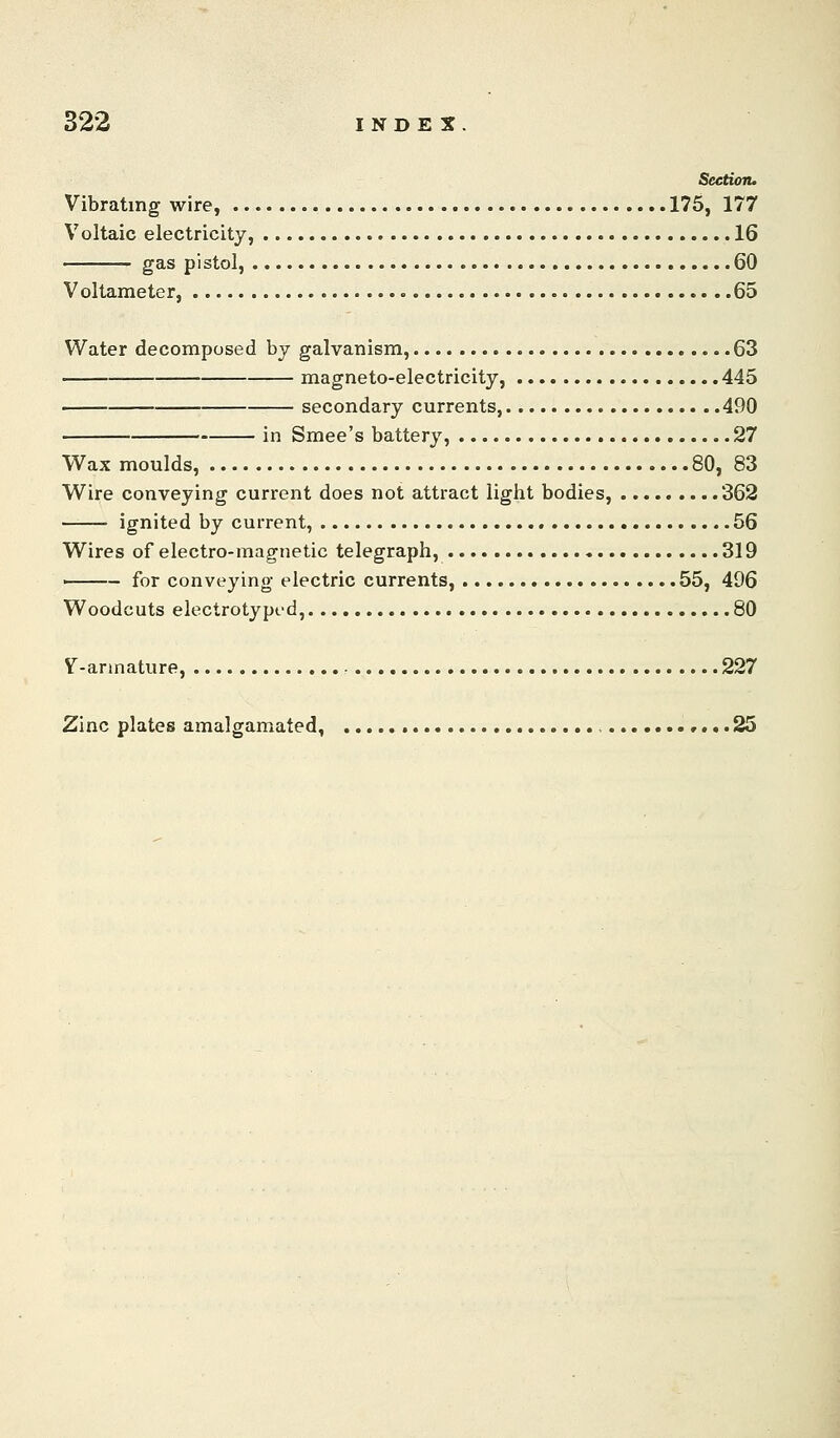 Section. Vibrating wire, 175, 177 Voltaic electricity, 16 gas pistol, 60 Voltameter, 65 Water decomposed by galvanism, 63 magneto-electricity, 445 ■ secondary currents, 490 in Smee's battery, 27 V^ax moulds, 80, 83 Wire conveying current does not attract light bodies, 362 ignited by current, 56 Wires of electro-magnetic telegraph, 319 ' for conveying electric currents, 55, 496 Woodcuts electrotyped, 80 V-armature, - 227 Zinc plates amalgamated, r...25