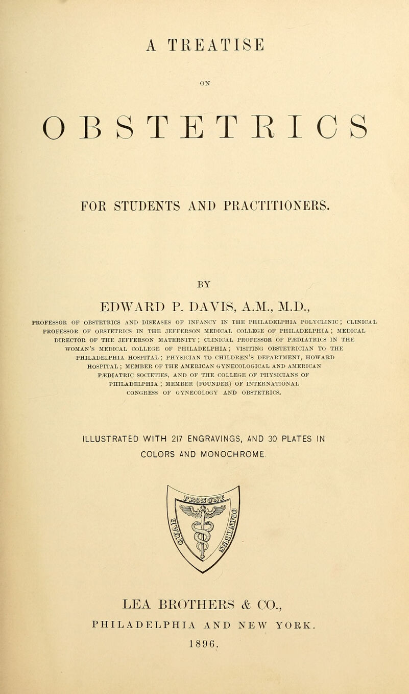 A TREATISE OBSTETEICS FOR STUDENTS AND PRACTITIONERS. BY EDWARD P. DAVIS, A.M., M.D., PROFESSOR OF OBSTETRICS AND DISEASES OF INFANCY IN THE PHILADELPHIA POLYCLINIC ; CLINICAL PROFESSOR OF OBSTETRICS IN THE JEFFERSON MEDICAL COLLEGE OF PHILADELPHIA ; MEDICAL DIRECTOR OF THE JEFFERSON MATERNITY; CLINICAL PROFESSOR OF PAEDIATRICS IN THE WOMAN'S MEDICAL COLLEGE OF PHILADELPHIA; VISITING OBSTETRICIAN TO THE PHILADELPHIA HOSPITAL; PHYSICIAN TO CHILDREN'S DEPARTMENT, HOWARD HOSPITAL ; MEMBER OF THE AMERICAN GYNECOLOGICAL AND AMERICAN PEDIATRIC SOCIETIES, AND OF THE COLLEGE OF PHYSICIANS OF PHILADELPHIA ; MEMBER (FOUNDER) OF INTERNATIONAL CONGRESS OF GYNECOLOGY AND OBSTETRICS. ILLUSTRATED WITH 217 ENGRAVINGS, AND 30 PLATES IN COLORS AND MONOCHROME LEA BROTHERS & CO., PHILADELPHIA AND NEW YOEK. 1896.