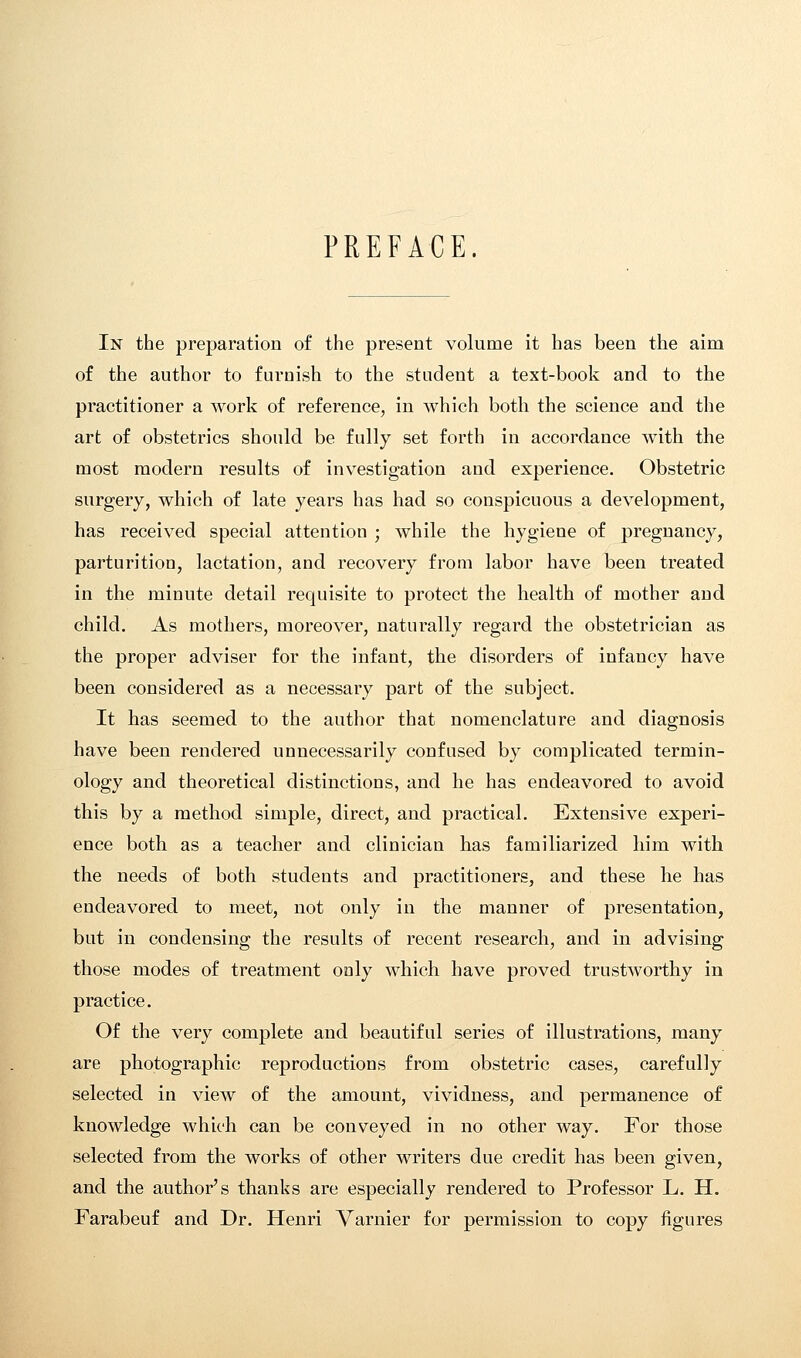 PREFACE. In the preparation of the present volume it has been the aim of the author to furnish to the student a text-book and to the practitioner a work of reference, in which both the science and the art of obstetrics should be fully set forth in accordance with the most modern results of investigation and experience. Obstetric surgery, which of late years has had so conspicuous a development, has received special attention ; while the hygiene of pregnancy, parturition, lactation, and recovery from labor have been treated in the minute detail requisite to protect the health of mother and child. As mothers, moreover, naturally regard the obstetrician as the proper adviser for the infant, the disorders of infancy have been considered as a necessary part of the subject. It has seemed to the author that nomenclature and diagnosis have been rendered unnecessarily confused by complicated termin- ology and theoretical distinctions, and he has endeavored to avoid this by a method simple, direct, and practical. Extensive experi- ence both as a teacher and clinician has familiarized him with the needs of both students and practitioners, and these he has endeavored to meet, not only in the manner of presentation, but in condensing the results of recent research, and in advising those modes of treatment only which have proved trustworthy in practice. Of the very complete and beautiful series of illustrations, many are photographic reproductions from obstetric cases, carefully selected in view of the amount, vividness, and permanence of knowledge which can be conveyed in no other way. For those selected from the works of other writers due credit has been given, and the author's thanks are especially rendered to Professor L. H. Farabeuf and Dr. Henri Varnier for permission to copy figures