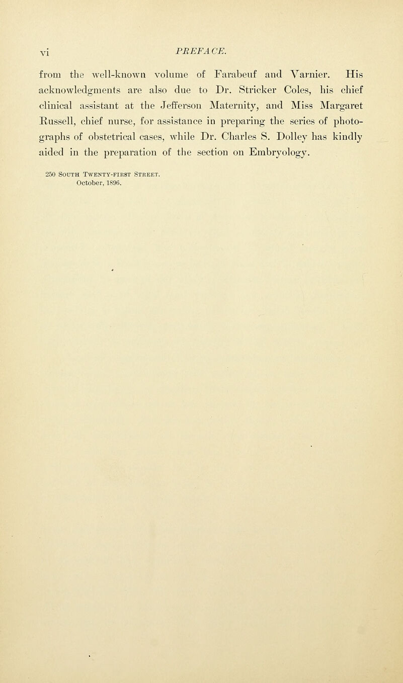 from the well-known volume of Farabeuf and Varnier. His acknowledgments are also due to Dr. Strieker Coles, his chief clinical assistant at the Jefferson Maternity, and Miss Margaret Russell, chief nurse, for assistance in preparing the series of photo- graphs of obstetrical cases, while Dr. Charles S. Dolley has kindly aided in the preparation of the section on Embryology. 250 South Twenty-fikst Street. October, 1896.